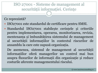 ISO 27001 - Sisteme de management al
          securităţii informaţiei. Cerinţe

Ce reprezintă?
 ISO27001 este standardul de certificare pentru SMSI.
 Standardul ISO27001 stabilește cerințele și criteriile
  pentru implementarea, operarea, monitorizarea, revizia,
  mentenanța și îmbunătățirea sistemului de management
  al securității informațiilor în contextul riscurilor de
  ansamblu la care este supusă organizația.
  De asemenea, sistemul de management al securității
  informațiilor oferă managerilor un control mai bun
  asupra fluxurilor de informații din organizație și reduce
  costurile aferente managementului riscului.

                                            © www.iso27001consulting.ro
 