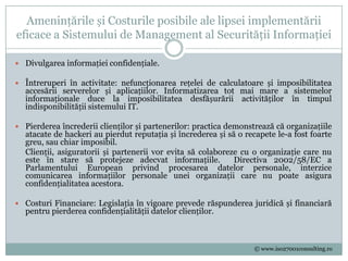 Amenințările și Costurile posibile ale lipsei implementării
eficace a Sistemului de Management al Securității Informației

 Divulgarea informației confidențiale.

 Întreruperi în activitate: nefuncționarea rețelei de calculatoare și imposibilitatea
  accesării serverelor și aplicațiilor. Informatizarea tot mai mare a sistemelor
  informaționale duce la imposibilitatea desfășurării activităților în timpul
  indisponibilității sistemului IT.

 Pierderea încrederii clienților și partenerilor: practica demonstrează că organizațiile
  atacate de hackeri au pierdut reputația și încrederea și să o recapete le-a fost foarte
  greu, sau chiar imposibil.
  Clienții, asiguratorii și partenerii vor evita să colaboreze cu o organizație care nu
  este în stare să protejeze adecvat informațiile.           Directiva 2002/58/EC a
  Parlamentului European privind procesarea datelor personale, interzice
  comunicarea informațiilor personale unei organizații care nu poate asigura
  confidențialitatea acestora.

 Costuri Financiare: Legislația în vigoare prevede răspunderea juridică și financiară
  pentru pierderea confidențialității datelor clienților.



                                                                   © www.iso27001consulting.ro
 