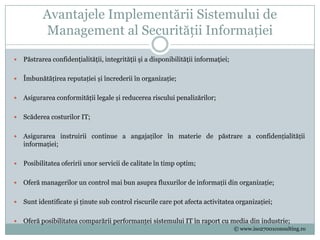Avantajele Implementării Sistemului de
           Management al Securității Informației

   Păstrarea confidenţialităţii, integrităţii şi a disponibilităţii informaţiei;

   Îmbunătățirea reputației și încrederii în organizație;

   Asigurarea conformității legale și reducerea riscului penalizărilor;

   Scăderea costurilor IT;

   Asigurarea instruirii continue a angajaților în materie de păstrare a confidențialității
    informației;

   Posibilitatea oferirii unor servicii de calitate în timp optim;

   Oferă managerilor un control mai bun asupra fluxurilor de informații din organizație;

   Sunt identificate și ținute sub control riscurile care pot afecta activitatea organizației;

   Oferă posibilitatea comparării performanței sistemului IT în raport cu media din industrie;
                                                                                    © www.iso27001consulting.ro
 