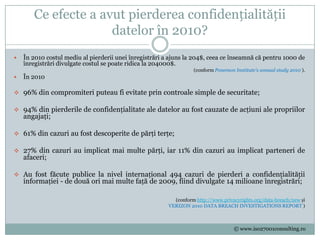 Ce efecte a avut pierderea confidențialității
                     datelor în 2010?
   În 2010 costul mediu al pierderii unei înregistrări a ajuns la 204$, ceea ce înseamnă că pentru 1000 de
    înregistrări divulgate costul se poate ridica la 204000$.
                                                                   (conform Ponemon Institute's annual study 2010 ).
   În 2010

 96% din compromiteri puteau fi evitate prin controale simple de securitate;

 94% din pierderile de confidențialitate ale datelor au fost cauzate de acțiuni ale propriilor
    angajați;

 61% din cazuri au fost descoperite de părți terțe;

 27% din cazuri au implicat mai multe părți, iar 11% din cazuri au implicat parteneri de
    afaceri;

 Au fost făcute publice la nivel internațional 494 cazuri de pierderi a confidențialității
    informației - de două ori mai multe față de 2009, fiind divulgate 14 milioane înregistrări;

                                                           (conform http://www.privacyrights.org/data-breach/new și
                                                         VERIZON 2010 DATA BREACH INVESTIGATIONS REPORT )



                                                                                    © www.iso27001consulting.ro
 
