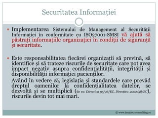 Securitatea Informației

 Implementarea Sistemului de Management al Securității
  Informației în conformitate cu ISO27001-SMSI vă ajută să
 păstrați informațiile organizației în condiții de siguranță
 și securitate.

 Este responsabilitatea fiecărei organizații să prevină, să
 identifice și să trateze riscurile de securitate care pot avea
 impact negativ asupra confidențialității, integrității și
 disponibilității informației pacienților.
 Având în vedere că, legislația și standardele care prevăd
 dreptul oamenilor la confidențialitatea datelor, se
 dezvoltă și se multiplică (de ex: Directiva 95/46/EC, Directiva 2002/58/EC),
 riscurile devin tot mai mari.

                                                         © www.iso27001consulting.ro
 