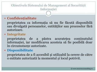 Obiectivele Sistemului de Management al Securității
                         Informației

 Confidenţialitate
  proprietatea ca informaţia să nu fie făcută disponibilă
  sau divulgată persoanelor, entităţilor sau proceselor fără
  autorizare.
 Integritate
  proprietatea de a păstra acurateţea conținutului
  informației, iar modificarea acesteia să fie posibilă doar
  în circumstanțe autorizate.
 Disponibilitate
  proprietatea de a fi accesibil şi utilizabil la cerere de către
  o entitate autorizată la momentul și locul potrivit.

                                                 © www.iso27001consulting.ro
 