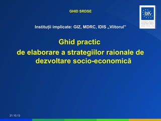 GHID SRDSE

Instituţii implicate: GIZ, MDRC, IDIS „Viitorul”

Ghid practic
de elaborare a strategiilor raionale de
dezvoltare socio-economică

21.10.13

 