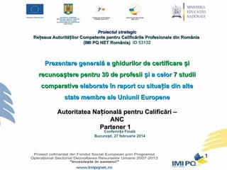 Proiectul strategic
Rețeaua Autorităților Competente pentru Calificările Profesionale din România
(IMI PQ NET România) ID 53132

Prezentare generală a ghidurilor de certificare și
recunoaștere pentru 30 de profesii și a celor 7 studii
comparative elaborate în raport cu situația din alte
state membre ale Uniunii Europene
Autoritatea Națională pentru Calificări –
ANC
Partener 1
Conferința Finală
București, 27 februarie 2014

1

 