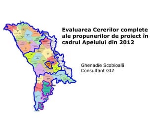 Evaluarea Cererilor complete
ale propunerilor de proiect în
cadrul Apelului din 2012
Ghenadie Scobioală
Consultant GIZ
 