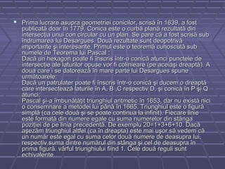  Prima lucrare asupra geometriei conicilor, scrisă în 1639, a fostPrima lucrare asupra geometriei conicilor, scrisă în 1639, a fost
publicată doar în 1779. Conica este o curbă plană rezultată dinpublicată doar în 1779. Conica este o curbă plană rezultată din
intersecţia unui con circular cu un plan. Se pare că a fost scrisă subintersecţia unui con circular cu un plan. Se pare că a fost scrisă sub
îndrumarea lui Desargues. Două rezultate sunt deopotrivăîndrumarea lui Desargues. Două rezultate sunt deopotrivă
importante şi interesante. Primul este o teoremă cunoscută subimportante şi interesante. Primul este o teoremă cunoscută sub
numele de Teorema lui Pascal :numele de Teorema lui Pascal :
Dacă un hexagon poate fi înscris într-o conică atunci punctele deDacă un hexagon poate fi înscris într-o conică atunci punctele de
intersecţie ale laturilor opuse vor fi colinieare (pe aceiaşi dreaptă). Aintersecţie ale laturilor opuse vor fi colinieare (pe aceiaşi dreaptă). A
doua care i se datorează în mare parte lui Desargues spunedoua care i se datorează în mare parte lui Desargues spune
următoarele:următoarele:
Dacă un patrulater poate fi înscris într-o conică şi ducem o dreaptăDacă un patrulater poate fi înscris într-o conică şi ducem o dreaptă
care intersectează laturile în A, B ,C respectiv D, şi conica în P şi Qcare intersectează laturile în A, B ,C respectiv D, şi conica în P şi Q
atunci:atunci:
Pascal şi-a îmbunătăţit triunghiul aritmetic în 1653, dar nu există niciPascal şi-a îmbunătăţit triunghiul aritmetic în 1653, dar nu există nici
o consemnare a metodei lui până în 1665. Triunghiul este o figurăo consemnare a metodei lui până în 1665. Triunghiul este o figură
simplă (ca cele două şi se poate continua la infinit). Fiecare liniesimplă (ca cele două şi se poate continua la infinit). Fiecare linie
este formată din numere egale cu suma numerelor din stângaeste formată din numere egale cu suma numerelor din stânga
poziţiei de pe linia precedentă. De exemplu 20=1+3+6+10. Dacăpoziţiei de pe linia precedentă. De exemplu 20=1+3+6+10. Dacă
aşezăm triunghiul altfel (ca în dreapta) este mai uşor să vedem căaşezăm triunghiul altfel (ca în dreapta) este mai uşor să vedem că
un număr este egal cu suma celor două numere de deasupra lui,un număr este egal cu suma celor două numere de deasupra lui,
respectiv suma dintre numărul din stânga şi cel de deasupra înrespectiv suma dintre numărul din stânga şi cel de deasupra în
prima figură. vârful triunghiului fiind 1. Cele două reguli suntprima figură. vârful triunghiului fiind 1. Cele două reguli sunt
echivalente.echivalente.
 