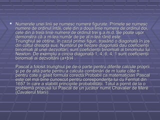  Numerele unei linii se numesc numere figurate. Primele se numescNumerele unei linii se numesc numere figurate. Primele se numesc
numere de ordinul întâi, cele din a doua linie numere de ordinul doi,numere de ordinul întâi, cele din a doua linie numere de ordinul doi,
cele din a treia linie numere de ordinul trei ş.a.m.d. Se poate uşorcele din a treia linie numere de ordinul trei ş.a.m.d. Se poate uşor
demonstra că a m-lea număr de pe al n-lea rând este:demonstra că a m-lea număr de pe al n-lea rând este:
Triunghiul se obţine, în cazul primei figuri, trasând o diagonală în josTriunghiul se obţine, în cazul primei figuri, trasând o diagonală în jos
din colţul dreapta sus. Numărul pe fiecare diagonală dau coeficienţiidin colţul dreapta sus. Numărul pe fiecare diagonală dau coeficienţii
binomiali al unei dezvoltări, sunt coeficienţii binomiali ai binomului luibinomiali al unei dezvoltări, sunt coeficienţii binomiali ai binomului lui
Newton. De exemplu a cincia diagonală 1, 4, 6, 4, 1 sunt coeficienţiiNewton. De exemplu a cincia diagonală 1, 4, 6, 4, 1 sunt coeficienţii
binomiali ai dezvoltării (a+b)4 .binomiali ai dezvoltării (a+b)4 .
Pascal a folosit triunghiul pe de-o parte pentru diferite calcule propriiPascal a folosit triunghiul pe de-o parte pentru diferite calcule proprii
şi pe de altă parte pentru a calcula combinări de m luate câte nşi pe de altă parte pentru a calcula combinări de m luate câte n
pentru cate a găsit formula corectă:Probabil ca matematician Pascalpentru cate a găsit formula corectă:Probabil ca matematician Pascal
este cel mai bine cunoscut pentru corespondenţa lui cu Fermat dineste cel mai bine cunoscut pentru corespondenţa lui cu Fermat din
1657 în care a stabilit principiile probabilităţii. Totul a pornit de la o1657 în care a stabilit principiile probabilităţii. Totul a pornit de la o
problemă propusă lui Pascal de un jucător numit Chavalier de Méréproblemă propusă lui Pascal de un jucător numit Chavalier de Méré
(Cavalerul Marii).(Cavalerul Marii).
 