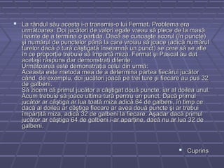  La rândul său acesta i-a transmis-o lui Fermat. Problema eraLa rândul său acesta i-a transmis-o lui Fermat. Problema era
următoarea: Doi jucători de valori egale vreau să plece de la masăurmătoarea: Doi jucători de valori egale vreau să plece de la masă
înainte de a termina o partida. Dacă se cunoaşte scorul (în puncte)înainte de a termina o partida. Dacă se cunoaşte scorul (în puncte)
şi numărul de punctelor până la care vroiau să joace (adică numărulşi numărul de punctelor până la care vroiau să joace (adică numărul
turelor dacă o tură câştigată înseamnă un punct) se cere să se afleturelor dacă o tură câştigată înseamnă un punct) se cere să se afle
în ce proporţie trebuie să împartă miza. Fermat şi Pascal au datîn ce proporţie trebuie să împartă miza. Fermat şi Pascal au dat
acelaşi răspuns dar demonstraţi diferite.acelaşi răspuns dar demonstraţi diferite.
Următoarea este demonstraţia celui din urmă:Următoarea este demonstraţia celui din urmă:
Aceasta este metoda mea de a determina partea fiecărui jucătorAceasta este metoda mea de a determina partea fiecărui jucător
când, de exemplu, doi jucători joacă pe trei ture şi fiecare au pus 32când, de exemplu, doi jucători joacă pe trei ture şi fiecare au pus 32
de galbeni.de galbeni.
Să zicem că primul jucător a câştigat două puncte, iar al doilea unul.Să zicem că primul jucător a câştigat două puncte, iar al doilea unul.
Acum trebuie să joace ultima tură pentru un punct. Dacă primulAcum trebuie să joace ultima tură pentru un punct. Dacă primul
jucător ar câştiga ar lua toată miza adică 64 de galbeni, în timp cejucător ar câştiga ar lua toată miza adică 64 de galbeni, în timp ce
dacă al doilea ar câştiga fiecare ar avea două puncte şi ar trebuidacă al doilea ar câştiga fiecare ar avea două puncte şi ar trebui
împărţită miza, adică 32 de galbeni la fiecare. Aşadar dacă primulîmpărţită miza, adică 32 de galbeni la fiecare. Aşadar dacă primul
jucător ar câştiga 64 de galbeni i-ar aparţine, dacă nu ar lua 32 dejucător ar câştiga 64 de galbeni i-ar aparţine, dacă nu ar lua 32 de
galbeni.galbeni.
 CuprinsCuprins
 
