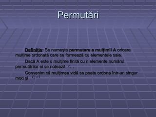 PermutăriPermutări
DefiniţieDefiniţie:: Se numeşteSe numeşte permutare a mulţimii Apermutare a mulţimii A oricareoricare
mulţime ordonată care se formează cu elementele sale.mulţime ordonată care se formează cu elementele sale.
Dacă A este o mulţime finită cu n elemente numărulDacă A este o mulţime finită cu n elemente numărul
permutărilor ei se notează .permutărilor ei se notează .
Convenim că mulţimea vidă se poate ordona într-un singurConvenim că mulţimea vidă se poate ordona într-un singur
mod şimod şi
nP
10 =P
 