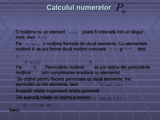 Calculul numerelorCalculul numerelor
O mulţime cu un element poate fi ordonată într-un singurO mulţime cu un element poate fi ordonată într-un singur
mod, deci .mod, deci .
Fie o mulţime formată din două elemente. Cu elementeleFie o mulţime formată din două elemente. Cu elementele
mulţimii A se pot forma două mulţimi ordonate şi , decimulţimii A se pot forma două mulţimi ordonate şi , deci
..
Fie . Permutările mulţimii se pot obţine din permutărileFie . Permutările mulţimii se pot obţine din permutările
mulţimii , prin completarea acestora cu elementul .mulţimii , prin completarea acestora cu elementul .
Se obţine pentru fiecare permutare cu două elemente, treiSe obţine pentru fiecare permutare cu două elemente, trei
permutări cu trei elemente, deci .permutări cu trei elemente, deci .
Această relaţie sugerează relaţia generală .Această relaţie sugerează relaţia generală .
Din această relaţie se obţine succesiv:Din această relaţie se obţine succesiv:
Deci, .Deci, .
nP
}{ 11 aA =
11 =P
},{ 212 aaA =
),( 21 aa ),( 12 aa
22 =P
},,{ 3213 aaaA = 3A
2A 3a
6233 23 =⋅== PP
1,1 ≥= − nnPP nn
123)...1(123)...2)(1(...)1( 021 ⋅⋅−=⋅⋅⋅−−==−== −− nnPnnnPnnnPP nnn
nnPn )1...(321 −⋅⋅=
 