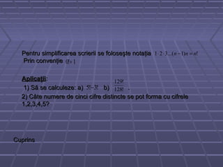 Pentru simplificarea scrierii se foloseşte notaţiaPentru simplificarea scrierii se foloseşte notaţia
Prin convenţiePrin convenţie
AplicaţiiAplicaţii::
1) Să se calculeze: a) b) .1) Să se calculeze: a) b) .
2) Câte numere de cinci cifre distincte se pot forma cu cifrele2) Câte numere de cinci cifre distincte se pot forma cu cifrele
1,2,3,4,5?1,2,3,4,5?
CuprinsCuprins
!)1...(321 nnn =−⋅⋅
1!0 =
!3!5 − !128
!129
 