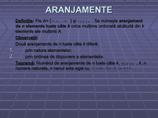 ARANJAMENTEARANJAMENTE
DefiniţieDefiniţie:: FieFie A=A= { } şi . Se numeşte{ } şi . Se numeşte aranjamentaranjament
dede nn elemente luate câteelemente luate câte kk orice mulţime ordonată alcătuită dinorice mulţime ordonată alcătuită din kk
elemente ale mulţimiielemente ale mulţimii A.A.
ObservaţiiObservaţii::
Două aranjamente deDouă aranjamente de nn luate câteluate câte kk diferă:diferă:
1.1. prin natura elementelor;prin natura elementelor;
2.2. prin ordinea de dispunere a elementelorprin ordinea de dispunere a elementelor..
TeoremăTeoremă:: Numărul de aranjamente deNumărul de aranjamente de nn luate câteluate câte kk, ,, , kk,, nn
numere naturale,numere naturale, nn nenul este egal cu .nenul este egal cu .
naaa ,...,, 21 nk ≤≤1
nk ≤≤0
( )( ) ( )1...21 +−−−= knnnnAk
n
 