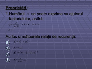 ProprietăţiProprietăţi ::
1.Numărul se poate exprima cu ajutorul1.Numărul se poate exprima cu ajutorul
factorialelor, astfel:factorialelor, astfel:
Au loc următoarele relaţii de recurenţă:Au loc următoarele relaţii de recurenţă:
a)a)
b)b)
c)c)
d)d)
k
nA
( )
.1
1,,,
!
!
0
=
≤≤∈
−
=
n
k
n
A
nkkn
kn
n
A N
1
11
−
−− += k
n
k
n
k
n kAAA
1
1
−
−= k
n
k
n nAA
( ) 1
1 −
+−= k
n
k
n AknA
k
n
k
n A
kn
n
A 1−
−
=
 