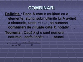 COMBINARICOMBINARI
DefinitieDefinitie :: Daca A este o mulţime cuDaca A este o mulţime cu nn
elemente, atunci submulţimile lui A avândelemente, atunci submulţimile lui A având
kk elemente, unde , se numescelemente, unde , se numesc
combinări decombinări de nn luate cateluate cate kk, notate ., notate .
TeoremaTeorema :: DacăDacă kk şişi nn sunt numeresunt numere
naturale, astfel încâtnaturale, astfel încât ,, atunciatunci
k
nC
nk ≤≤0
nk ≤≤0
!
)1)...(1(
!)!(
!
k
knnn
kkn
n
Ck
n
+−−
=
⋅−
=
 