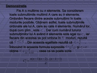 DemonstratieDemonstratie
Fie A o multime cuFie A o multime cu nn elemente. Sa consideramelemente. Sa consideram
toate submultimile multimii A care autoate submultimile multimii A care au kk elemente.elemente.
Ordonăm fiecare dintre aceste submulţimi în toateOrdonăm fiecare dintre aceste submulţimi în toate
modurile posibile. Obţinem astfel, toate submulţimilemodurile posibile. Obţinem astfel, toate submulţimile
ordonate ale lui A, care au cateordonate ale lui A, care au cate kk elemente. Numărul lor,elemente. Numărul lor,
după cum ştim , estedupă cum ştim , este . Dar cum numărul tuturor. Dar cum numărul tuturor
submulţimilor lui A avândsubmulţimilor lui A având kk elemente este egal cu , iarelemente este egal cu , iar
fiecare din acestea se pot ordona înfiecare din acestea se pot ordona în moduri, rezultămoduri, rezultă
că . Din aceasta egalitate rezultă că .că . Din aceasta egalitate rezultă că .
Înlocuind în aceasta formula expresiile şiÎnlocuind în aceasta formula expresiile şi
obţine ,obţine , , ceea ce se poate scrie, ceea ce se poate scrie
k
nA
k
nC
kP
k
k
n
k
n PCA ⋅=
k
k
nk
n
P
A
C =
)!(
!
kn
n
Ak
n
−
= !kPk =
!)!(
!
kkn
n
Ck
n
⋅−
=
!
)1)...(2)(1(
k
knnnn
Ck
n
+−−−
=
 