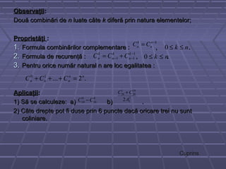 ObservaţiiObservaţii::
Două combinări deDouă combinări de nn luate câteluate câte kk diferă prin natura elementelor;diferă prin natura elementelor;
ProprietăţiProprietăţi ::
1.1. Formula combinărilor complementare : , .Formula combinărilor complementare : , .
2.2. Formula de recurenţă : , .Formula de recurenţă : , .
3.3. Pentru orice număr natural n are loc egalitatea :Pentru orice număr natural n are loc egalitatea :
AplicaţiiAplicaţii::
1) Să se calculeze: a) b) .1) Să se calculeze: a) b) .
2) Câte drepte pot fi duse prin 6 puncte dacă oricare trei nu sunt2) Câte drepte pot fi duse prin 6 puncte dacă oricare trei nu sunt
coliniare.coliniare.
kn
n
k
n CC −
=
nk ≤≤0
nk ≤≤0
1
11
−
−− += k
n
k
n
k
n CCC
.2...10 nn
nnn CCC =+++
8
10
9
10 CC −
2
5
19
20
1
20
2A
CC +
Cuprins
 