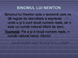 BINOMUL LUI NEWTONBINOMUL LUI NEWTON
Binomul lui Newton este o teoremă care neBinomul lui Newton este o teoremă care ne
dă regula de dezvoltare a expresiei ,dă regula de dezvoltare a expresiei ,
undeunde aa şişi bb sunt două numere reale, iarsunt două numere reale, iar nn
este un număr natural diferit de zero.este un număr natural diferit de zero.
TeoremăTeoremă:: FieFie aa şişi bb două numere reale,două numere reale, nn
număr natural nenul. Atunci:număr natural nenul. Atunci:
( )n
ba +
( ) nn
n
n
n
n
n
n
n
n
baCbaCbaCbaCba 022211100
...++++=+ −−
 