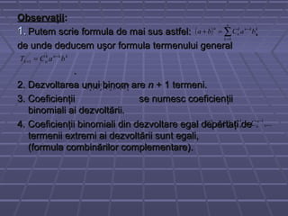 ObservaţiiObservaţii::
1.1. Putem scrie formula de mai sus astfel: ,Putem scrie formula de mai sus astfel: ,
de unde deducem uşor formula termenului generalde unde deducem uşor formula termenului general
..
2. Dezvoltarea unui binom are2. Dezvoltarea unui binom are nn + 1 termeni.+ 1 termeni.
3. Coeficienţii se numesc coeficienţii3. Coeficienţii se numesc coeficienţii
binomiali ai dezvoltării.binomiali ai dezvoltării.
4. Coeficienţii binomiali din dezvoltare egal depărtaţi de4. Coeficienţii binomiali din dezvoltare egal depărtaţi de
termenii extremi ai dezvoltării sunt egali,termenii extremi ai dezvoltării sunt egali,
(formula combinărilor complementare).(formula combinărilor complementare).
( ) ∑=
−
=+
n
k
kknk
n
n
baCba
0
kknk
nk baCT −
+ =1
n
nnnn CCCC ,...,,, 210
,..., 110 −
== n
nn
n
nn CCCC
 