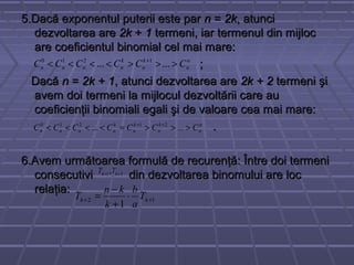 5.Dacă exponentul puterii este par5.Dacă exponentul puterii este par nn == 2k2k, atunci, atunci
dezvoltarea aredezvoltarea are 2k2k ++ 11 termeni, iar termenul din mijloctermeni, iar termenul din mijloc
are coeficientul binomial cel mai mare:are coeficientul binomial cel mai mare:
;;
DacăDacă nn == 2k + 12k + 1, atunci dezvoltarea are, atunci dezvoltarea are 2k + 22k + 2 termeni şitermeni şi
avem doi termeni la mijlocul dezvoltării care auavem doi termeni la mijlocul dezvoltării care au
coeficienţii binomiali egali şi de valoare cea mai mare:coeficienţii binomiali egali şi de valoare cea mai mare:
..
6.Avem următoarea formulă de recurenţă: Între doi termeni6.Avem următoarea formulă de recurenţă: Între doi termeni
consecutivi din dezvoltarea binomului are locconsecutivi din dezvoltarea binomului are loc
relaţia:relaţia:
n
n
k
n
k
nnnn CCCCCC >>><<<< +
...... 1210
21, ++ kk TT
12
1
++ ⋅
+
−
= kk T
a
b
k
kn
T
n
n
k
n
k
n
k
nnnn CCCCCCC >>>=<<<< ++
...... 21210
 