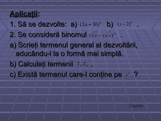 AplicaţiiAplicaţii::
1. Să se dezvolte: a) b) .1. Să se dezvolte: a) b) .
2. Se consideră binomul .2. Se consideră binomul .
a) Scrieţi termenul general al dezvoltării,a) Scrieţi termenul general al dezvoltării,
aducându-l la o formă mai simplă.aducându-l la o formă mai simplă.
b) Calculaţi termenii .b) Calculaţi termenii .
c) Există termenul care-l conţine pe ?c) Există termenul care-l conţine pe ?
6
)32( ba + 8
)2( −x
113
)( xxx −
114 ,TT
2
x
Cuprins
 