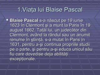 1.Viaţa lui Blaise Pascal1.Viaţa lui Blaise Pascal
 Blaise PascalBlaise Pascal s-a născut pe 19 iunies-a născut pe 19 iunie
1623 în Clermont şi a murit la Paris în 191623 în Clermont şi a murit la Paris în 19
august 1662. Tatăl lui, un judecător dinaugust 1662. Tatăl lui, un judecător din
Clermont, având la rândul sau un anumitClermont, având la rândul sau un anumit
renume în ştiinţă, s-a mutat în Paris înrenume în ştiinţă, s-a mutat în Paris în
1631, pentru a-şi continua propriile studii1631, pentru a-şi continua propriile studii
pe o parte, şi pentru a-şi educa unicul săupe o parte, şi pentru a-şi educa unicul său
fiu care dovedise deja abilităţifiu care dovedise deja abilităţi
excepţionale.excepţionale.
 