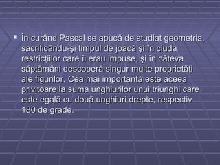  În curând Pascal se apucă de studiat geometria,În curând Pascal se apucă de studiat geometria,
sacrificându-şi timpul de joacă şi în ciudasacrificându-şi timpul de joacă şi în ciuda
restricţiilor care îi erau impuse, şi în câtevarestricţiilor care îi erau impuse, şi în câteva
săptămâni descoperă singur multe proprietăţisăptămâni descoperă singur multe proprietăţi
ale figurilor. Cea mai importantă este aceeaale figurilor. Cea mai importantă este aceea
privitoare la suma unghiurilor unui triunghi careprivitoare la suma unghiurilor unui triunghi care
este egală cu două unghiuri drepte, respectiveste egală cu două unghiuri drepte, respectiv
180 de grade.180 de grade.
 