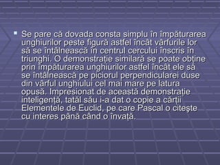  Se pare că dovada consta simplu în împăturareaSe pare că dovada consta simplu în împăturarea
unghiurilor peste figură astfel încât vârfurile lorunghiurilor peste figură astfel încât vârfurile lor
să se întâlnească în centrul cercului înscris însă se întâlnească în centrul cercului înscris în
triunghi. O demonstraţie similară se poate obţinetriunghi. O demonstraţie similară se poate obţine
prin împăturarea unghiurilor astfel încât ele săprin împăturarea unghiurilor astfel încât ele să
se întâlnească pe piciorul perpendicularei dusese întâlnească pe piciorul perpendicularei duse
din vârful unghiului cel mai mare pe laturadin vârful unghiului cel mai mare pe latura
opusă. Impresionat de această demonstraţieopusă. Impresionat de această demonstraţie
inteligenţă, tatăl său i-a dat o copie a cărţiiinteligenţă, tatăl său i-a dat o copie a cărţii
Elementele de Euclid, pe care Pascal o citeşteElementele de Euclid, pe care Pascal o citeşte
cu interes până când o învaţă.cu interes până când o învaţă.
 