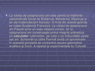  La vârsta de paisprezece ani este admis la întâlnirileLa vârsta de paisprezece ani este admis la întâlnirile
săptămânale ţinute de Roberval, Mersenne, Mydorge şisăptămânale ţinute de Roberval, Mersenne, Mydorge şi
de alţi matematicieni francezi. În final din aceste şedinţede alţi matematicieni francezi. În final din aceste şedinţe
se naşte Academia Franceză. La vârsta de şaisprezecese naşte Academia Franceză. La vârsta de şaisprezece
ani Pascal scrie un eseu despre conice, iar laani Pascal scrie un eseu despre conice, iar la
optsprezece ani construieşte prima maşină aritmetică,optsprezece ani construieşte prima maşină aritmetică,
unun calculatorcalculator rudimentar, pe care o va îmbunătăţii pesterudimentar, pe care o va îmbunătăţii peste
opt ani. Scrisorile lui către Fermat arată că aproximativopt ani. Scrisorile lui către Fermat arată că aproximativ
în această perioadă se concentra asupra geometrieiîn această perioadă se concentra asupra geometriei
analitice şi fizicii. A repetat şi experimentele lui Toricelli.analitice şi fizicii. A repetat şi experimentele lui Toricelli.
 