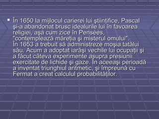  În 1650 la mijlocul carierei lui ştiinţifice, PascalÎn 1650 la mijlocul carierei lui ştiinţifice, Pascal
şi-a abandonat brusc idealurile lui în favoareaşi-a abandonat brusc idealurile lui în favoarea
religiei, aşa cum zice în Pensées,religiei, aşa cum zice în Pensées,
"contemplează măreţia şi misterul omului"."contemplează măreţia şi misterul omului".
În 1653 a trebuit să administreze moşia tatăluiÎn 1653 a trebuit să administreze moşia tatălui
său. Acum a adoptat iarăşi vechile lui ocupaţii şisău. Acum a adoptat iarăşi vechile lui ocupaţii şi
a făcut câteva experimente asupra presiuniia făcut câteva experimente asupra presiunii
exercitate de lichide şi gaze. În aceeaşi perioadăexercitate de lichide şi gaze. În aceeaşi perioadă
a inventat triunghiul aritmetic, şi împreună cua inventat triunghiul aritmetic, şi împreună cu
Fermat a creat calculul probabilităţilor.Fermat a creat calculul probabilităţilor.
 