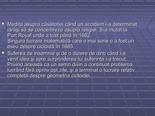  Medita asupra căsătoriei când un accident l-a determinatMedita asupra căsătoriei când un accident l-a determinat
iarăşi să se concentreze asupra religiei. S-a mutat laiarăşi să se concentreze asupra religiei. S-a mutat la
Port Royal unde a trăit până în 1662.Port Royal unde a trăit până în 1662.
Singura lucrare matematică care o mai scrie o a fost unSingura lucrare matematică care o mai scrie o a fost un
eseu despre cicloidă în 1685.eseu despre cicloidă în 1685.
 Suferea de insomnie şi de o durere de dinţi când i-aSuferea de insomnie şi de o durere de dinţi când i-a
venit idea şi spre surprinderea lui suferinţa i-a trecut.venit idea şi spre surprinderea lui suferinţa i-a trecut.
Privind aceasta ca un semn divin a continuat problema,Privind aceasta ca un semn divin a continuat problema,
lucrând fără oprire opt zile, şi a terminat o lucrare relativlucrând fără oprire opt zile, şi a terminat o lucrare relativ
completă despre geometria cicloidei.completă despre geometria cicloidei.
 