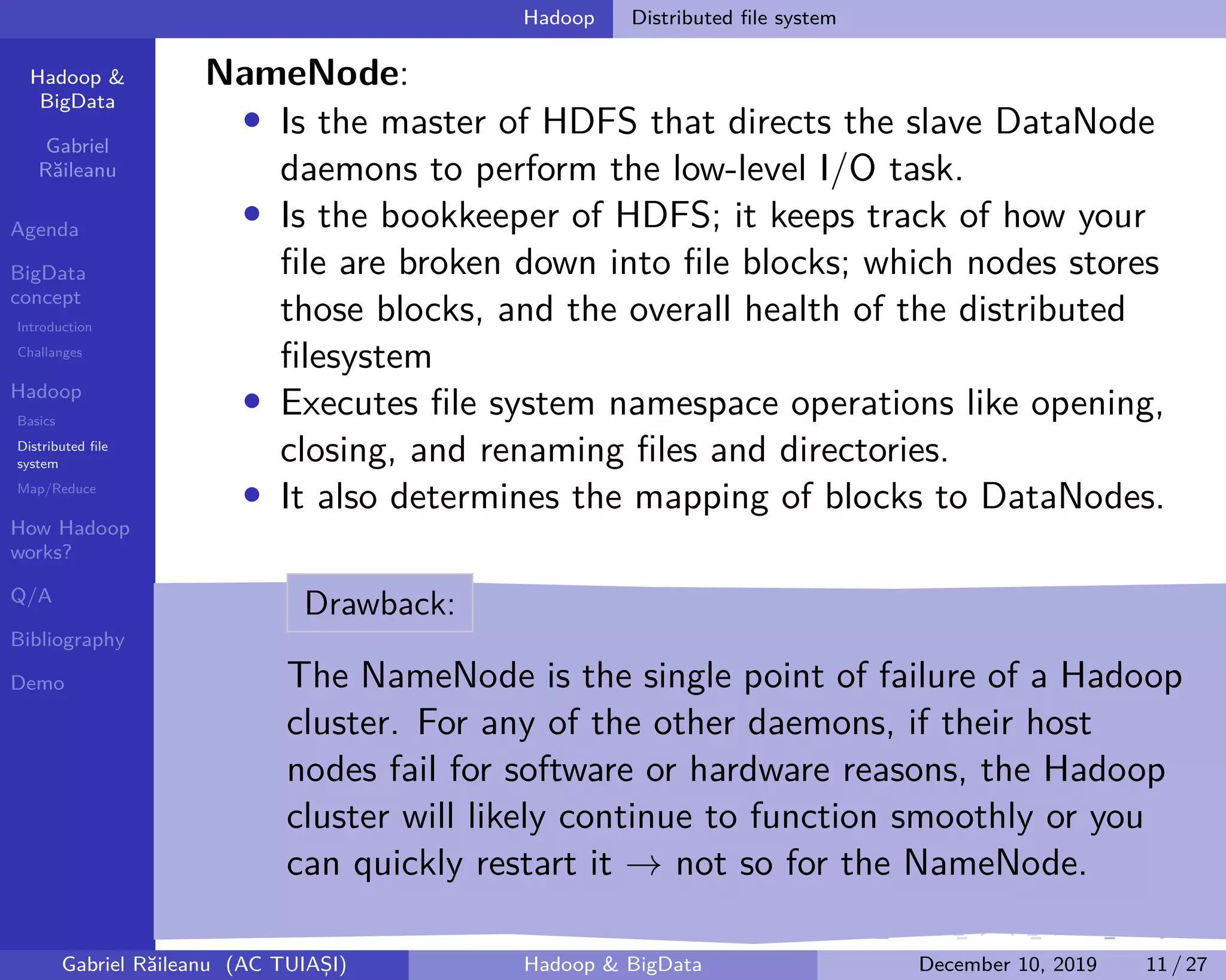 Hadoop &
BigData
Gabriel
Răileanu
Agenda
BigData
concept
Introduction
Challanges
Hadoop
Basics
Distributed file
system
Map/Reduce
How Hadoop
works?
Q/A
Bibliography
Demo
.
.
.
.
.
.
.
.
.
.
.
.
.
.
.
.
.
.
.
.
.
.
.
.
.
.
.
.
.
.
.
.
.
.
.
.
.
.
.
.
Hadoop Distributed file system
NameNode:
• Is the master of HDFS that directs the slave DataNode
daemons to perform the low-level I/O task.
• Is the bookkeeper of HDFS; it keeps track of how your
file are broken down into file blocks; which nodes stores
those blocks, and the overall health of the distributed
filesystem
• Executes file system namespace operations like opening,
closing, and renaming files and directories.
• It also determines the mapping of blocks to DataNodes.
Drawback:
The NameNode is the single point of failure of a Hadoop
cluster. For any of the other daemons, if their host
nodes fail for software or hardware reasons, the Hadoop
cluster will likely continue to function smoothly or you
can quickly restart it → not so for the NameNode.
Gabriel Răileanu (AC TUIAȘI) Hadoop & BigData December 10, 2019 11 / 27
 