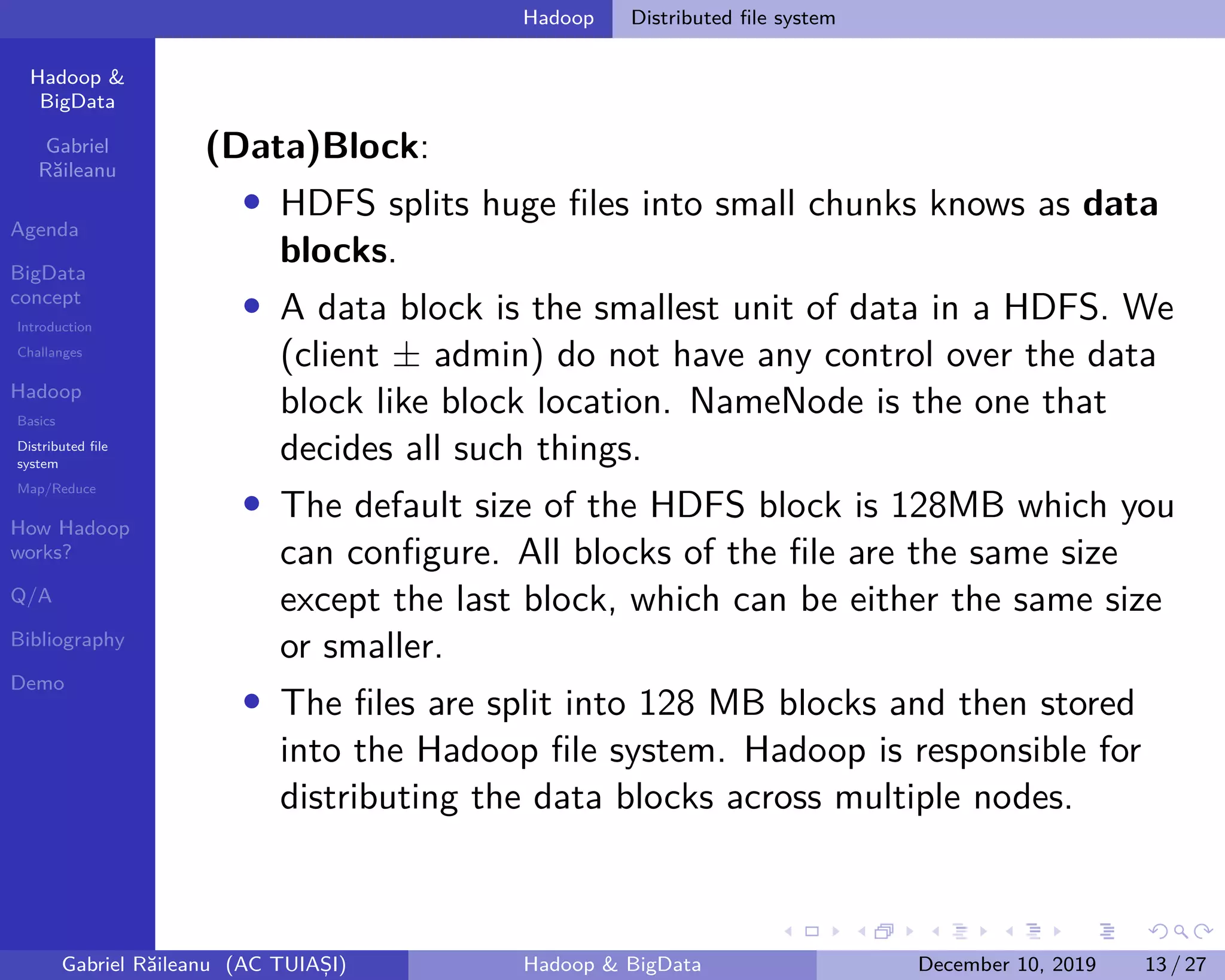 Hadoop &
BigData
Gabriel
Răileanu
Agenda
BigData
concept
Introduction
Challanges
Hadoop
Basics
Distributed file
system
Map/Reduce
How Hadoop
works?
Q/A
Bibliography
Demo
.
.
.
.
.
.
.
.
.
.
.
.
.
.
.
.
.
.
.
.
.
.
.
.
.
.
.
.
.
.
.
.
.
.
.
.
.
.
.
.
Hadoop Distributed file system
(Data)Block:
• HDFS splits huge files into small chunks knows as data
blocks.
• A data block is the smallest unit of data in a HDFS. We
(client ± admin) do not have any control over the data
block like block location. NameNode is the one that
decides all such things.
• The default size of the HDFS block is 128MB which you
can configure. All blocks of the file are the same size
except the last block, which can be either the same size
or smaller.
• The files are split into 128 MB blocks and then stored
into the Hadoop file system. Hadoop is responsible for
distributing the data blocks across multiple nodes.
Gabriel Răileanu (AC TUIAȘI) Hadoop & BigData December 10, 2019 13 / 27
 