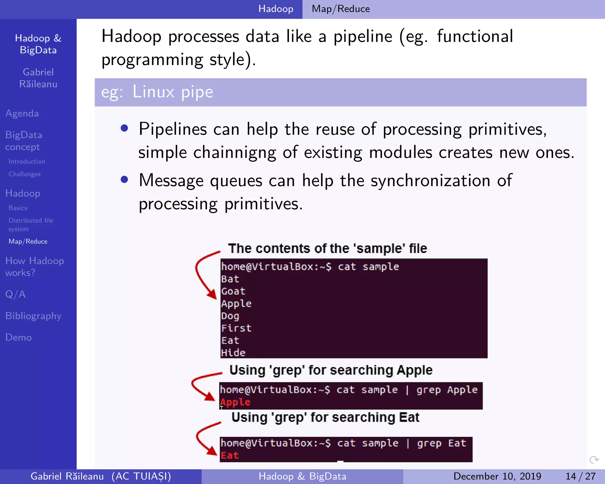 Hadoop &
BigData
Gabriel
Răileanu
Agenda
BigData
concept
Introduction
Challanges
Hadoop
Basics
Distributed file
system
Map/Reduce
How Hadoop
works?
Q/A
Bibliography
Demo
.
.
.
.
.
.
.
.
.
.
.
.
.
.
.
.
.
.
.
.
.
.
.
.
.
.
.
.
.
.
.
.
.
.
.
.
.
.
.
.
Hadoop Map/Reduce
Hadoop processes data like a pipeline (eg. functional
programming style).
eg: Linux pipe
• Pipelines can help the reuse of processing primitives,
simple chainnigng of existing modules creates new ones.
• Message queues can help the synchronization of
processing primitives.
Gabriel Răileanu (AC TUIAȘI) Hadoop & BigData December 10, 2019 14 / 27
 