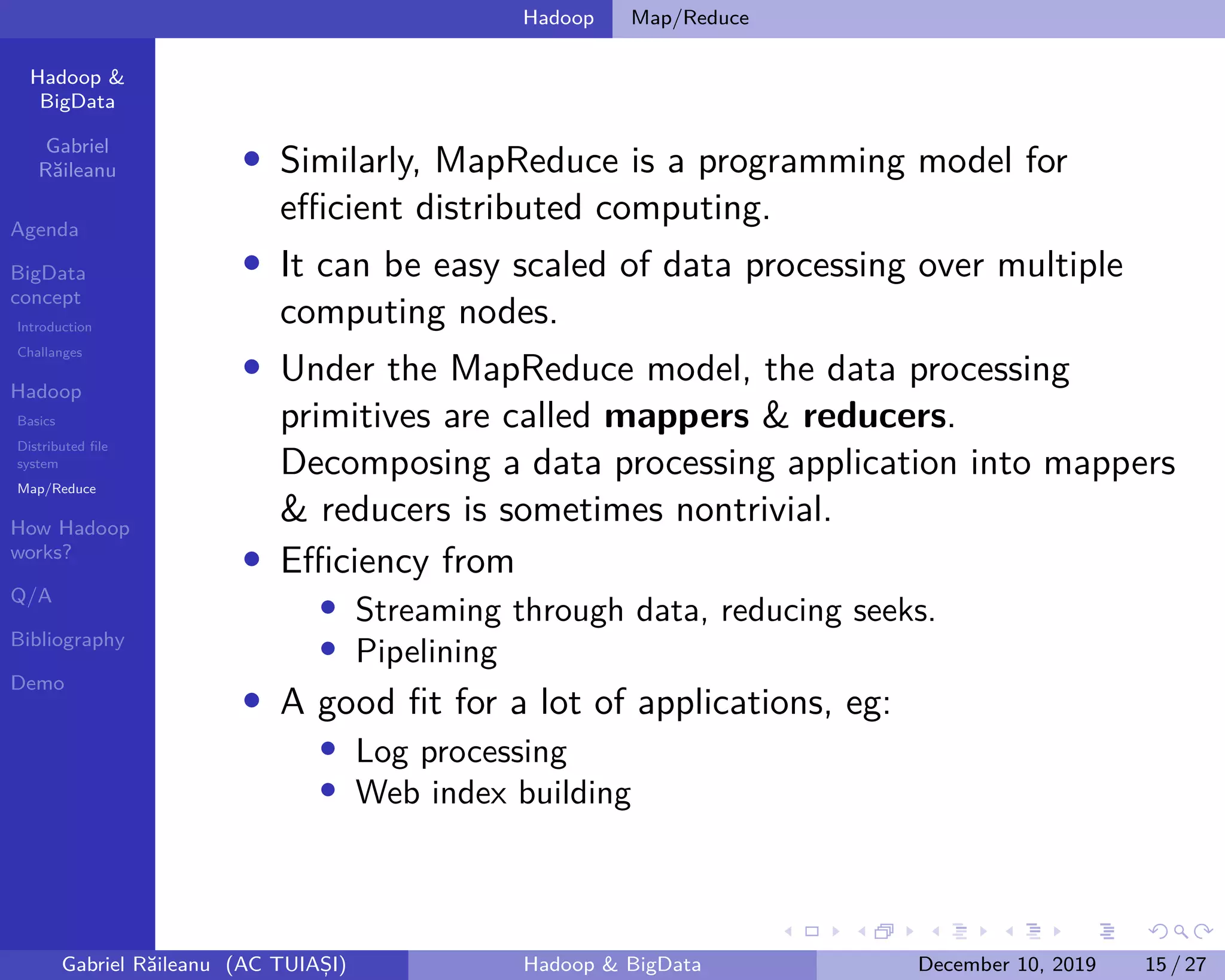 Hadoop &
BigData
Gabriel
Răileanu
Agenda
BigData
concept
Introduction
Challanges
Hadoop
Basics
Distributed file
system
Map/Reduce
How Hadoop
works?
Q/A
Bibliography
Demo
.
.
.
.
.
.
.
.
.
.
.
.
.
.
.
.
.
.
.
.
.
.
.
.
.
.
.
.
.
.
.
.
.
.
.
.
.
.
.
.
Hadoop Map/Reduce
• Similarly, MapReduce is a programming model for
efficient distributed computing.
• It can be easy scaled of data processing over multiple
computing nodes.
• Under the MapReduce model, the data processing
primitives are called mappers & reducers.
Decomposing a data processing application into mappers
& reducers is sometimes nontrivial.
• Efficiency from
• Streaming through data, reducing seeks.
• Pipelining
• A good fit for a lot of applications, eg:
• Log processing
• Web index building
Gabriel Răileanu (AC TUIAȘI) Hadoop & BigData December 10, 2019 15 / 27
 