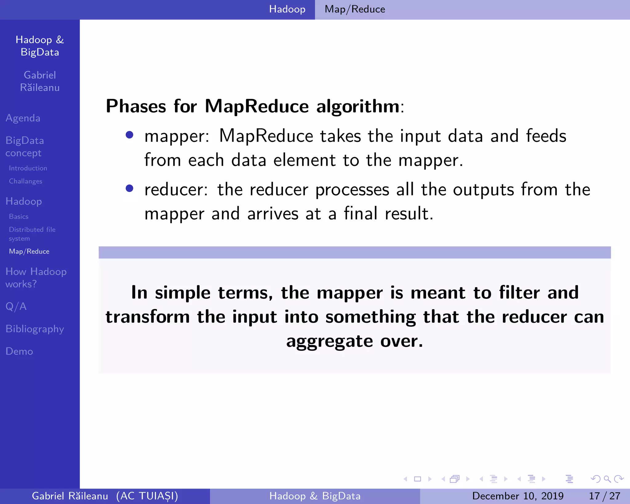 Hadoop &
BigData
Gabriel
Răileanu
Agenda
BigData
concept
Introduction
Challanges
Hadoop
Basics
Distributed file
system
Map/Reduce
How Hadoop
works?
Q/A
Bibliography
Demo
.
.
.
.
.
.
.
.
.
.
.
.
.
.
.
.
.
.
.
.
.
.
.
.
.
.
.
.
.
.
.
.
.
.
.
.
.
.
.
.
Hadoop Map/Reduce
Phases for MapReduce algorithm:
• mapper: MapReduce takes the input data and feeds
from each data element to the mapper.
• reducer: the reducer processes all the outputs from the
mapper and arrives at a final result.
In simple terms, the mapper is meant to filter and
transform the input into something that the reducer can
aggregate over.
Gabriel Răileanu (AC TUIAȘI) Hadoop & BigData December 10, 2019 17 / 27
 