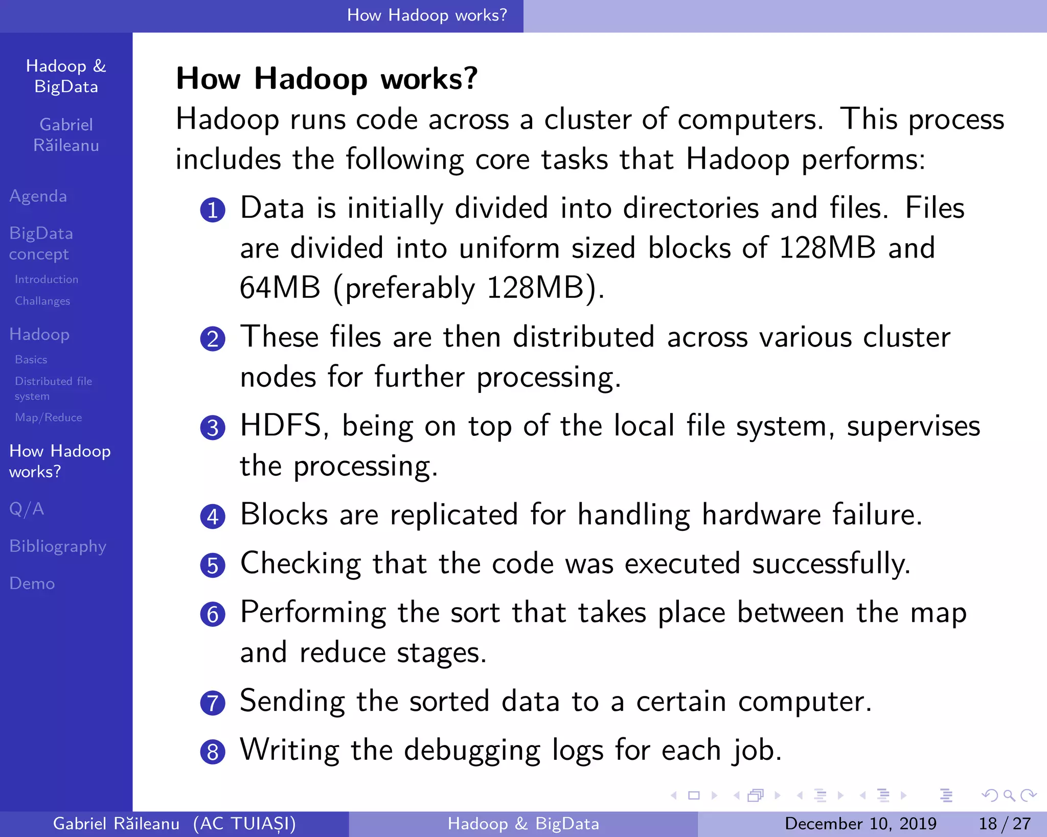 Hadoop &
BigData
Gabriel
Răileanu
Agenda
BigData
concept
Introduction
Challanges
Hadoop
Basics
Distributed file
system
Map/Reduce
How Hadoop
works?
Q/A
Bibliography
Demo
.
.
.
.
.
.
.
.
.
.
.
.
.
.
.
.
.
.
.
.
.
.
.
.
.
.
.
.
.
.
.
.
.
.
.
.
.
.
.
.
How Hadoop works?
How Hadoop works?
Hadoop runs code across a cluster of computers. This process
includes the following core tasks that Hadoop performs:
1 Data is initially divided into directories and files. Files
are divided into uniform sized blocks of 128MB and
64MB (preferably 128MB).
2 These files are then distributed across various cluster
nodes for further processing.
3 HDFS, being on top of the local file system, supervises
the processing.
4 Blocks are replicated for handling hardware failure.
5 Checking that the code was executed successfully.
6 Performing the sort that takes place between the map
and reduce stages.
7 Sending the sorted data to a certain computer.
8 Writing the debugging logs for each job.
Gabriel Răileanu (AC TUIAȘI) Hadoop & BigData December 10, 2019 18 / 27
 