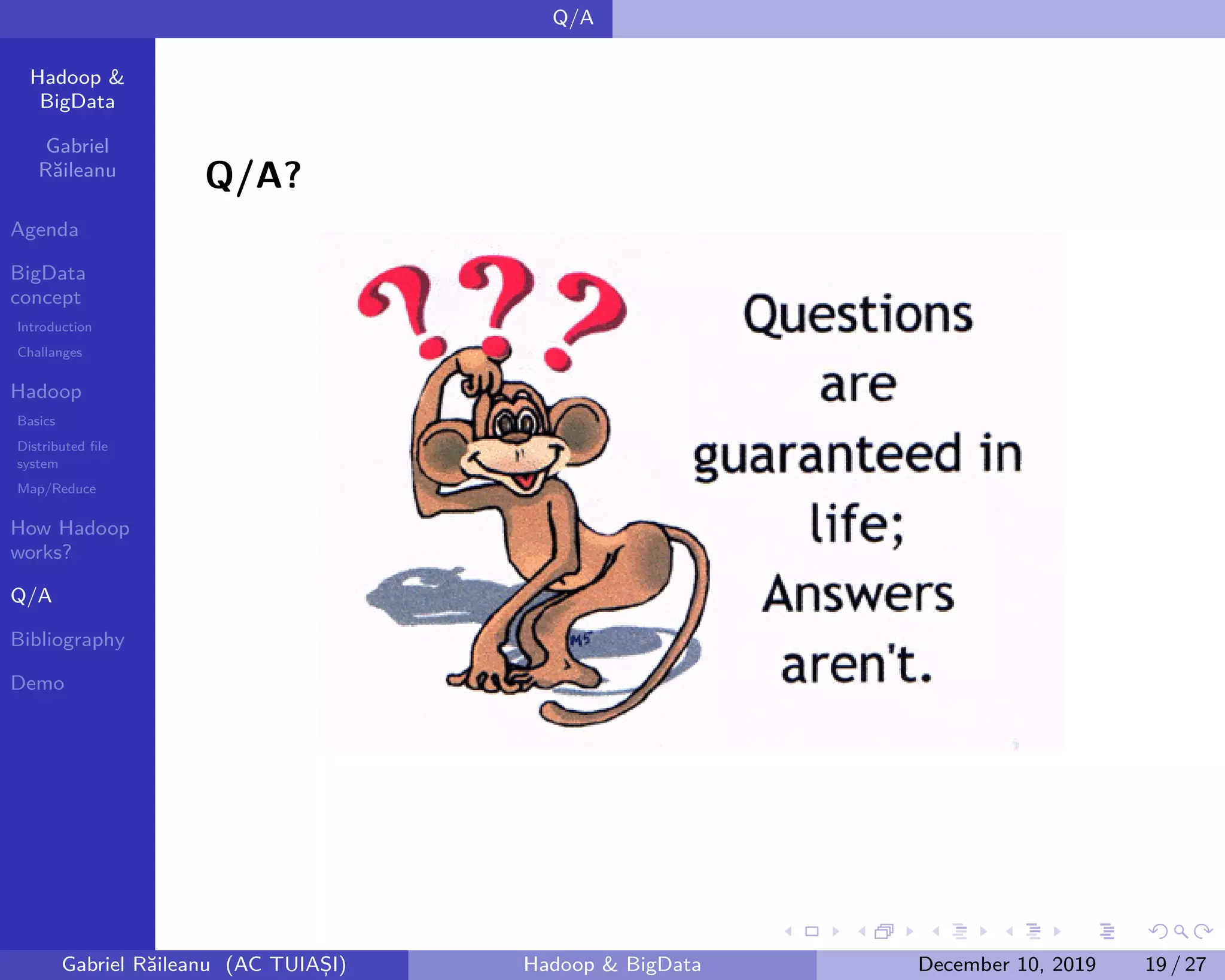 Hadoop &
BigData
Gabriel
Răileanu
Agenda
BigData
concept
Introduction
Challanges
Hadoop
Basics
Distributed file
system
Map/Reduce
How Hadoop
works?
Q/A
Bibliography
Demo
.
.
.
.
.
.
.
.
.
.
.
.
.
.
.
.
.
.
.
.
.
.
.
.
.
.
.
.
.
.
.
.
.
.
.
.
.
.
.
.
Q/A
Q/A?
Gabriel Răileanu (AC TUIAȘI) Hadoop & BigData December 10, 2019 19 / 27
 