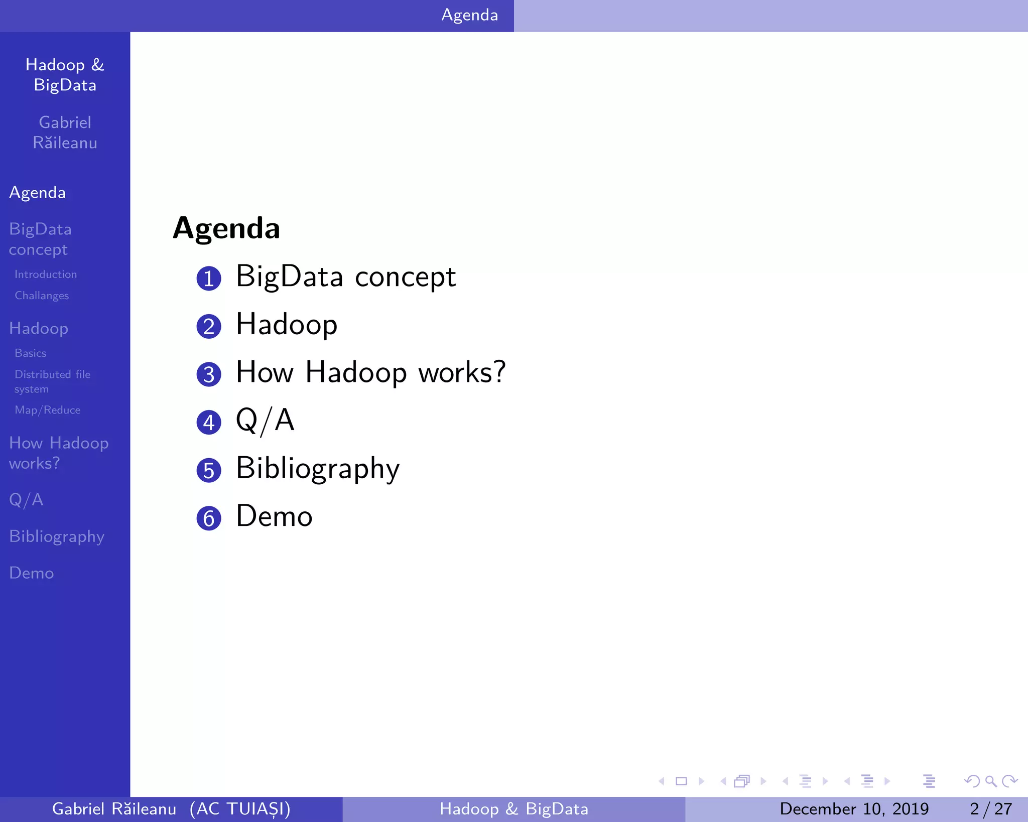 Hadoop &
BigData
Gabriel
Răileanu
Agenda
BigData
concept
Introduction
Challanges
Hadoop
Basics
Distributed file
system
Map/Reduce
How Hadoop
works?
Q/A
Bibliography
Demo
.
.
.
.
.
.
.
.
.
.
.
.
.
.
.
.
.
.
.
.
.
.
.
.
.
.
.
.
.
.
.
.
.
.
.
.
.
.
.
.
Agenda
Agenda
1 BigData concept
2 Hadoop
3 How Hadoop works?
4 Q/A
5 Bibliography
6 Demo
Gabriel Răileanu (AC TUIAȘI) Hadoop & BigData December 10, 2019 2 / 27
 