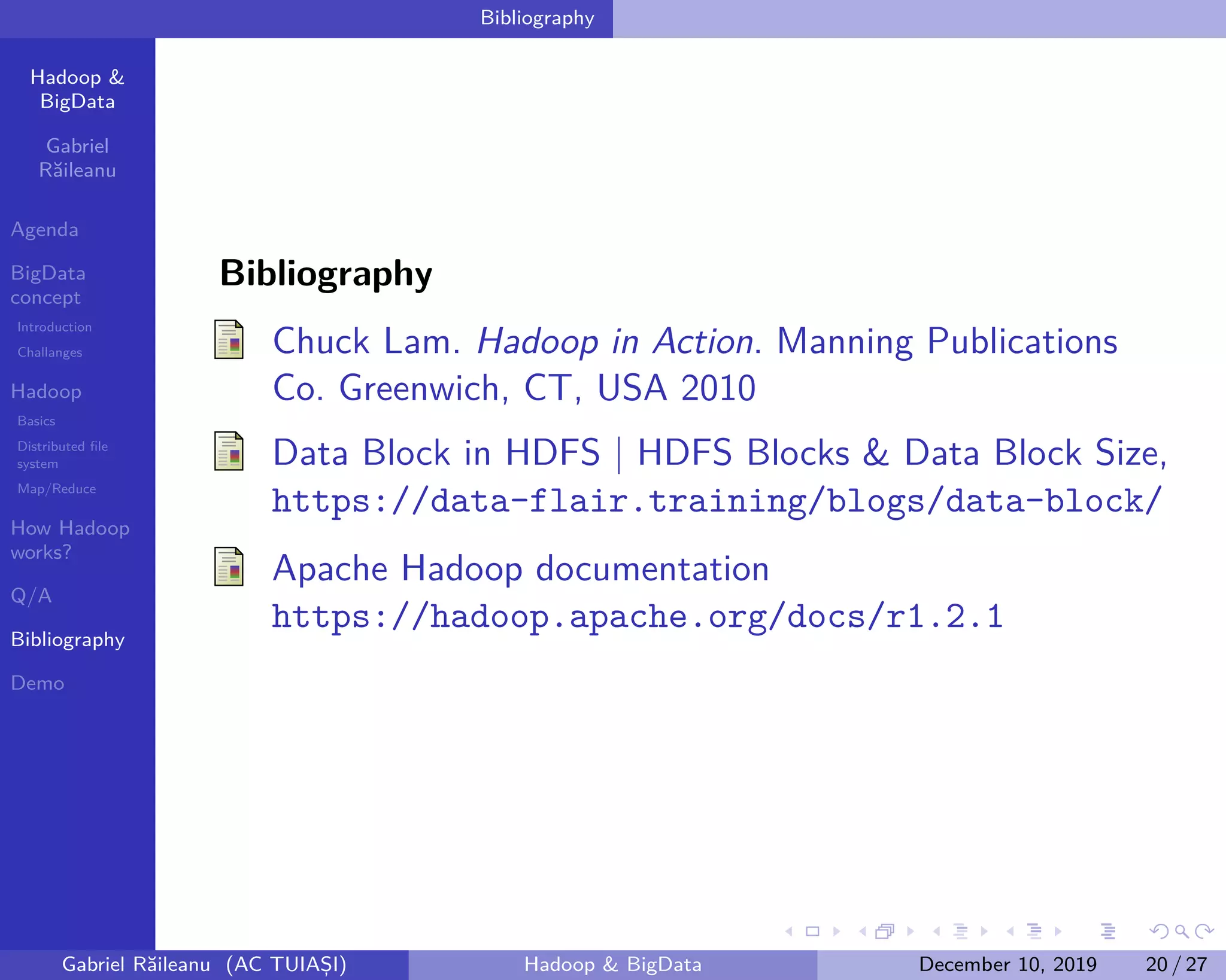 Hadoop &
BigData
Gabriel
Răileanu
Agenda
BigData
concept
Introduction
Challanges
Hadoop
Basics
Distributed file
system
Map/Reduce
How Hadoop
works?
Q/A
Bibliography
Demo
.
.
.
.
.
.
.
.
.
.
.
.
.
.
.
.
.
.
.
.
.
.
.
.
.
.
.
.
.
.
.
.
.
.
.
.
.
.
.
.
Bibliography
Bibliography
Chuck Lam. Hadoop in Action. Manning Publications
Co. Greenwich, CT, USA 2010
Data Block in HDFS | HDFS Blocks & Data Block Size,
https://data-flair.training/blogs/data-block/
Apache Hadoop documentation
https://hadoop.apache.org/docs/r1.2.1
Gabriel Răileanu (AC TUIAȘI) Hadoop & BigData December 10, 2019 20 / 27
 