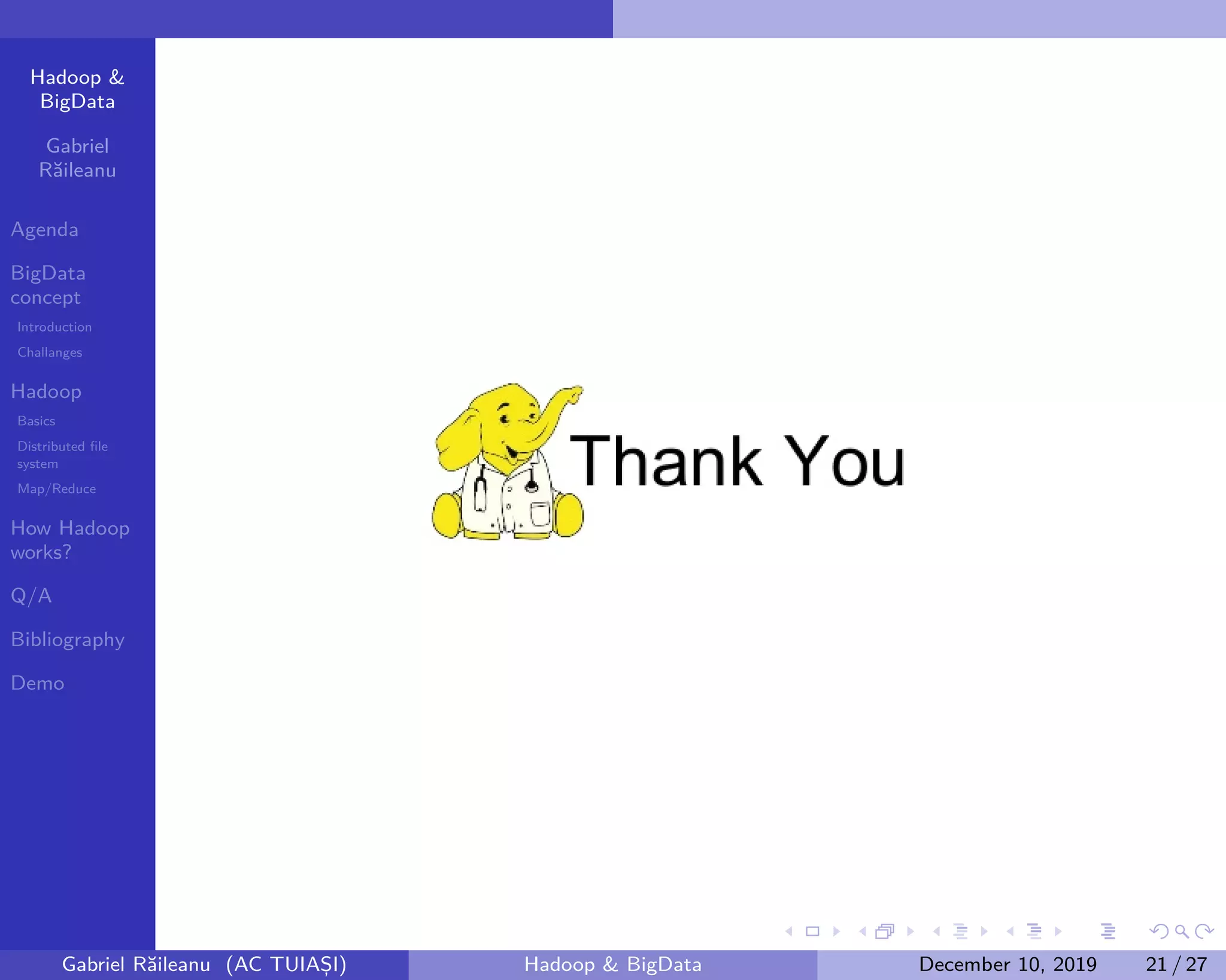 Hadoop &
BigData
Gabriel
Răileanu
Agenda
BigData
concept
Introduction
Challanges
Hadoop
Basics
Distributed file
system
Map/Reduce
How Hadoop
works?
Q/A
Bibliography
Demo
.
.
.
.
.
.
.
.
.
.
.
.
.
.
.
.
.
.
.
.
.
.
.
.
.
.
.
.
.
.
.
.
.
.
.
.
.
.
.
.
Gabriel Răileanu (AC TUIAȘI) Hadoop & BigData December 10, 2019 21 / 27
 