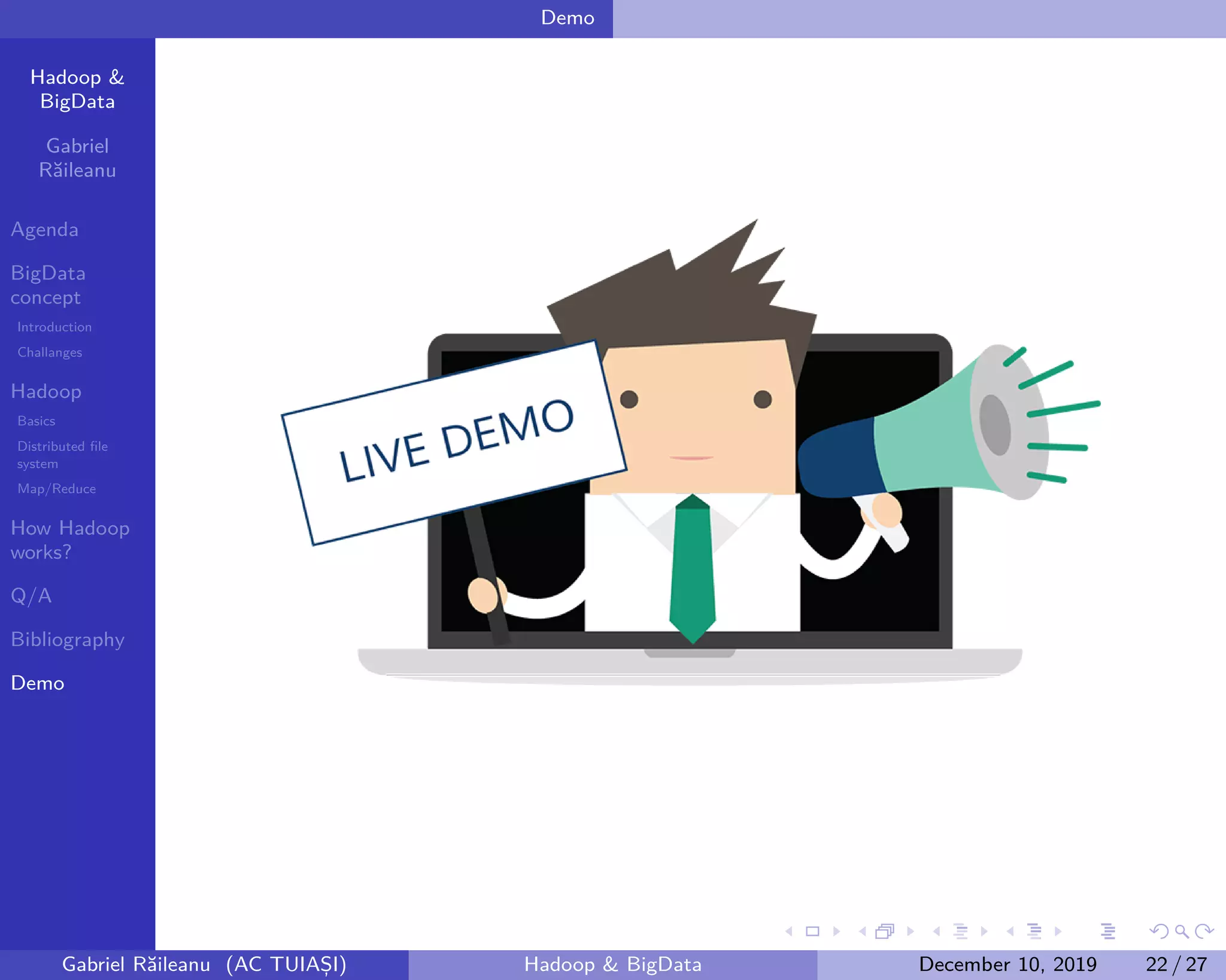 Hadoop &
BigData
Gabriel
Răileanu
Agenda
BigData
concept
Introduction
Challanges
Hadoop
Basics
Distributed file
system
Map/Reduce
How Hadoop
works?
Q/A
Bibliography
Demo
.
.
.
.
.
.
.
.
.
.
.
.
.
.
.
.
.
.
.
.
.
.
.
.
.
.
.
.
.
.
.
.
.
.
.
.
.
.
.
.
Demo
Gabriel Răileanu (AC TUIAȘI) Hadoop & BigData December 10, 2019 22 / 27
 