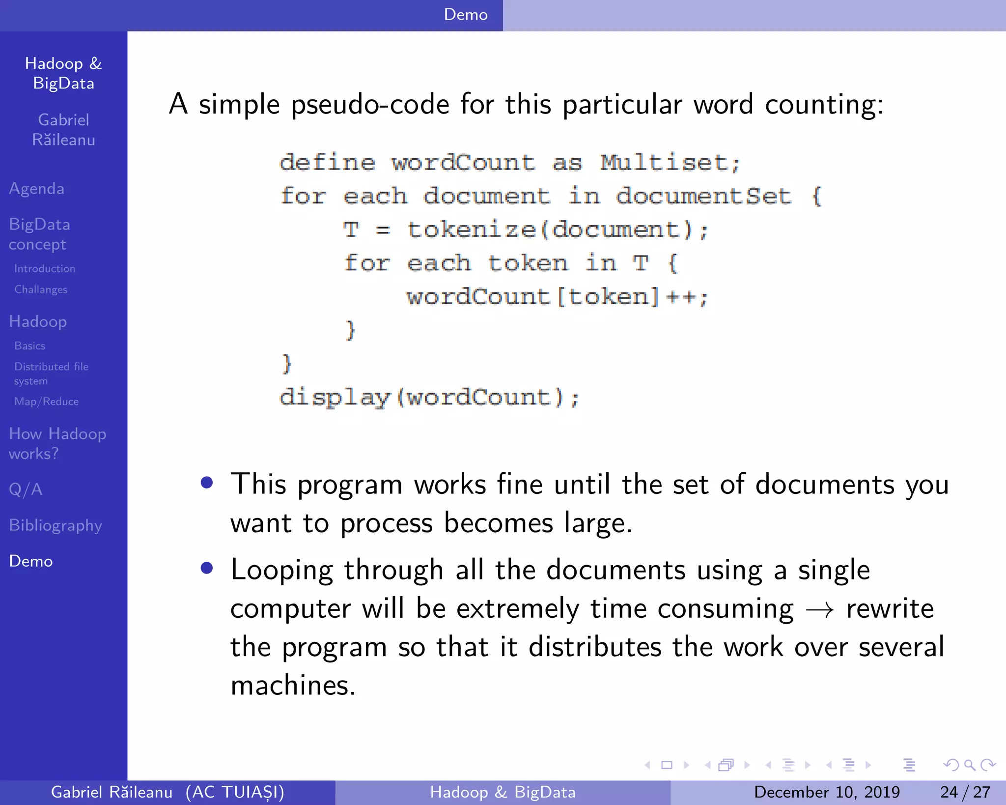 Hadoop &
BigData
Gabriel
Răileanu
Agenda
BigData
concept
Introduction
Challanges
Hadoop
Basics
Distributed file
system
Map/Reduce
How Hadoop
works?
Q/A
Bibliography
Demo
.
.
.
.
.
.
.
.
.
.
.
.
.
.
.
.
.
.
.
.
.
.
.
.
.
.
.
.
.
.
.
.
.
.
.
.
.
.
.
.
Demo
A simple pseudo-code for this particular word counting:
• This program works fine until the set of documents you
want to process becomes large.
• Looping through all the documents using a single
computer will be extremely time consuming → rewrite
the program so that it distributes the work over several
machines.
Gabriel Răileanu (AC TUIAȘI) Hadoop & BigData December 10, 2019 24 / 27
 
