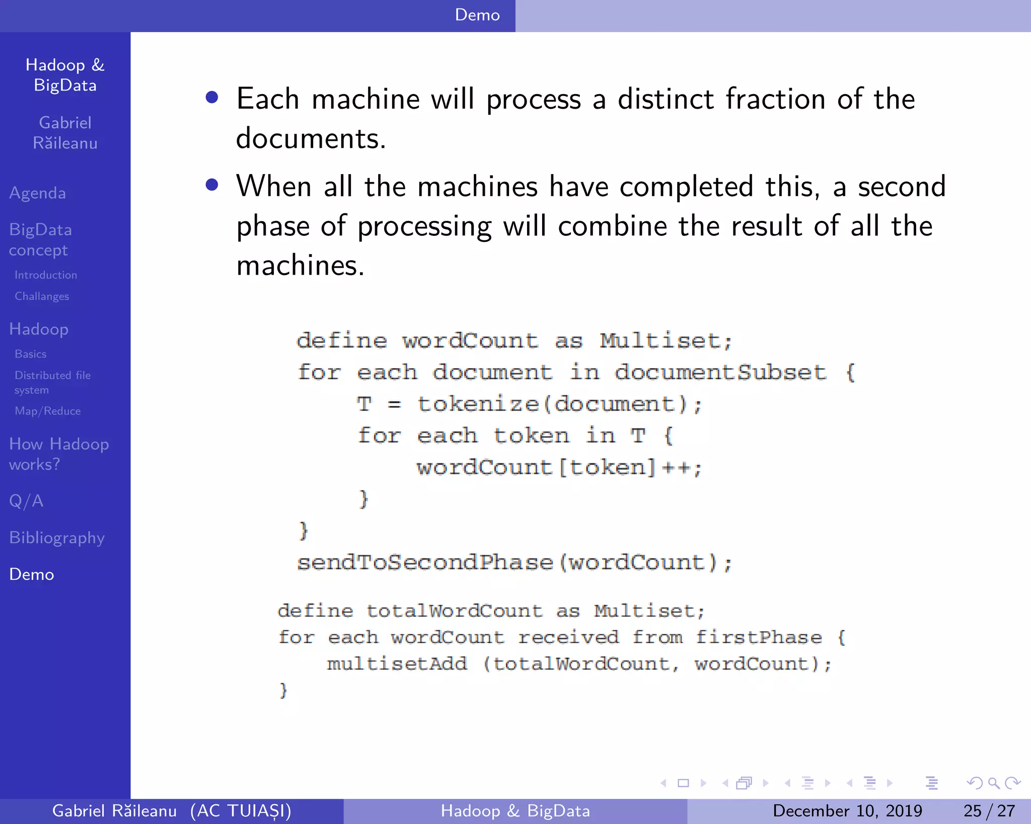 Hadoop &
BigData
Gabriel
Răileanu
Agenda
BigData
concept
Introduction
Challanges
Hadoop
Basics
Distributed file
system
Map/Reduce
How Hadoop
works?
Q/A
Bibliography
Demo
.
.
.
.
.
.
.
.
.
.
.
.
.
.
.
.
.
.
.
.
.
.
.
.
.
.
.
.
.
.
.
.
.
.
.
.
.
.
.
.
Demo
• Each machine will process a distinct fraction of the
documents.
• When all the machines have completed this, a second
phase of processing will combine the result of all the
machines.
Gabriel Răileanu (AC TUIAȘI) Hadoop & BigData December 10, 2019 25 / 27
 