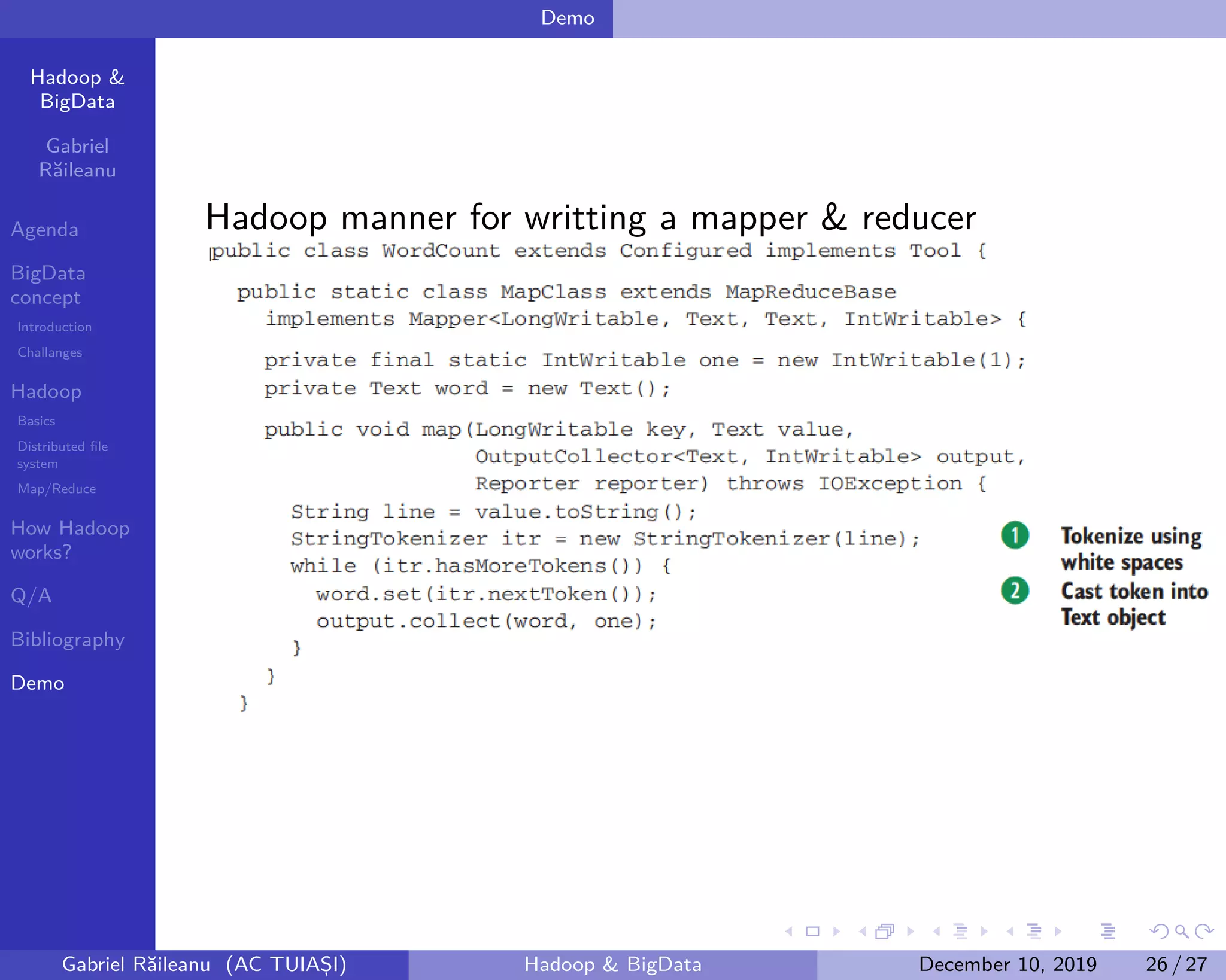 Hadoop &
BigData
Gabriel
Răileanu
Agenda
BigData
concept
Introduction
Challanges
Hadoop
Basics
Distributed file
system
Map/Reduce
How Hadoop
works?
Q/A
Bibliography
Demo
.
.
.
.
.
.
.
.
.
.
.
.
.
.
.
.
.
.
.
.
.
.
.
.
.
.
.
.
.
.
.
.
.
.
.
.
.
.
.
.
Demo
Hadoop manner for writting a mapper & reducer
Gabriel Răileanu (AC TUIAȘI) Hadoop & BigData December 10, 2019 26 / 27
 