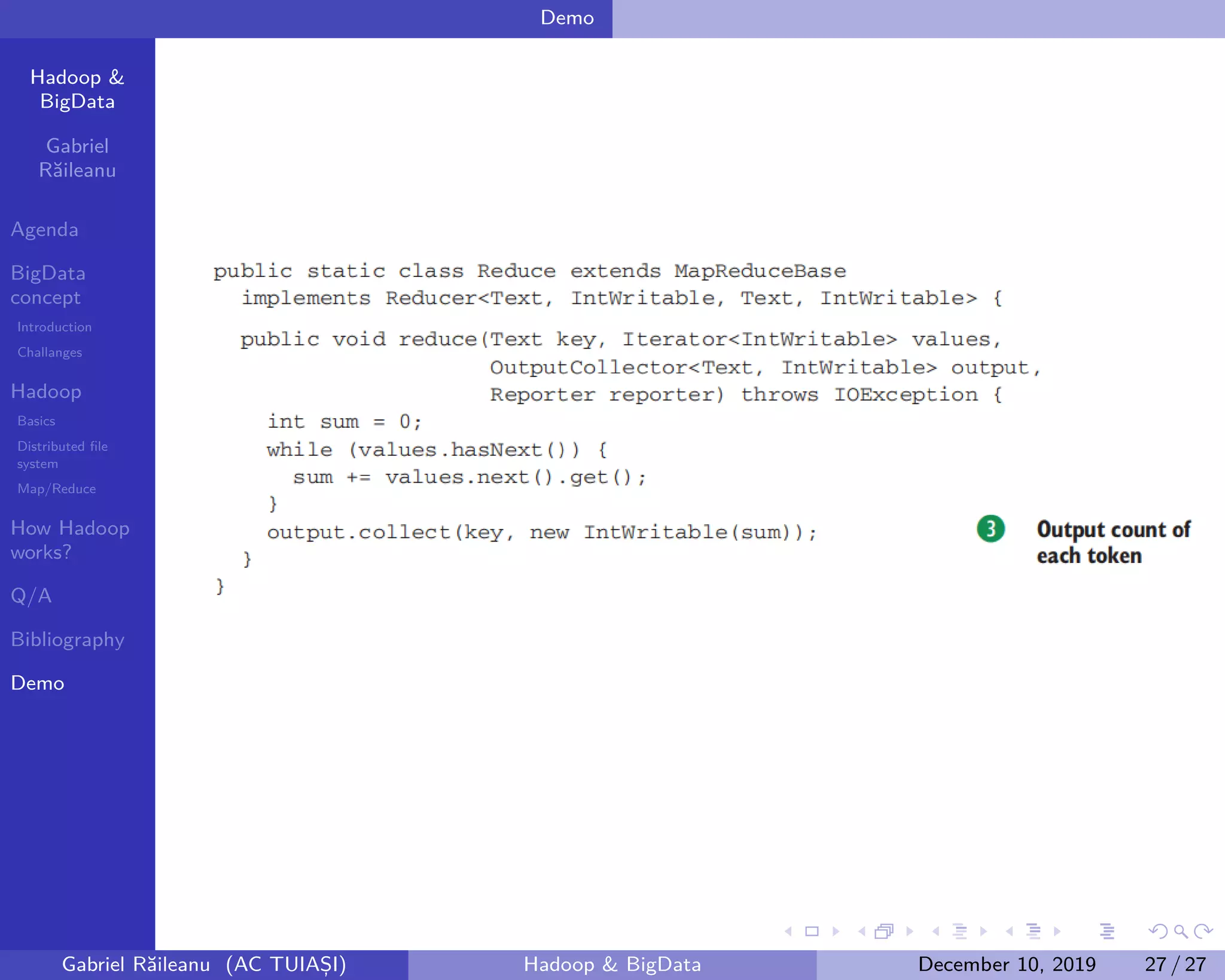 Hadoop &
BigData
Gabriel
Răileanu
Agenda
BigData
concept
Introduction
Challanges
Hadoop
Basics
Distributed file
system
Map/Reduce
How Hadoop
works?
Q/A
Bibliography
Demo
.
.
.
.
.
.
.
.
.
.
.
.
.
.
.
.
.
.
.
.
.
.
.
.
.
.
.
.
.
.
.
.
.
.
.
.
.
.
.
.
Demo
Gabriel Răileanu (AC TUIAȘI) Hadoop & BigData December 10, 2019 27 / 27
 