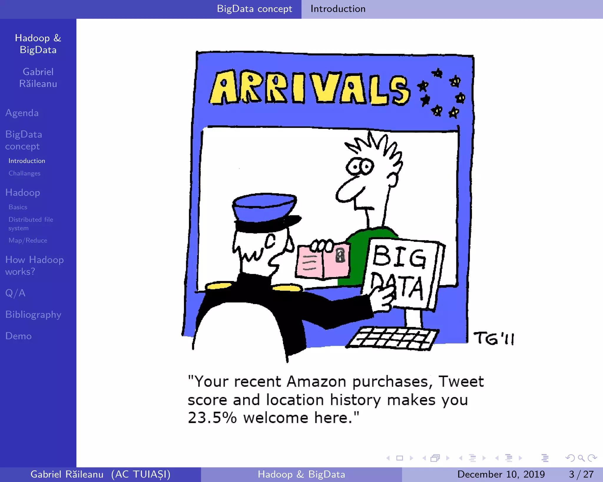 Hadoop &
BigData
Gabriel
Răileanu
Agenda
BigData
concept
Introduction
Challanges
Hadoop
Basics
Distributed file
system
Map/Reduce
How Hadoop
works?
Q/A
Bibliography
Demo
.
.
.
.
.
.
.
.
.
.
.
.
.
.
.
.
.
.
.
.
.
.
.
.
.
.
.
.
.
.
.
.
.
.
.
.
.
.
.
.
BigData concept Introduction
Gabriel Răileanu (AC TUIAȘI) Hadoop & BigData December 10, 2019 3 / 27
 