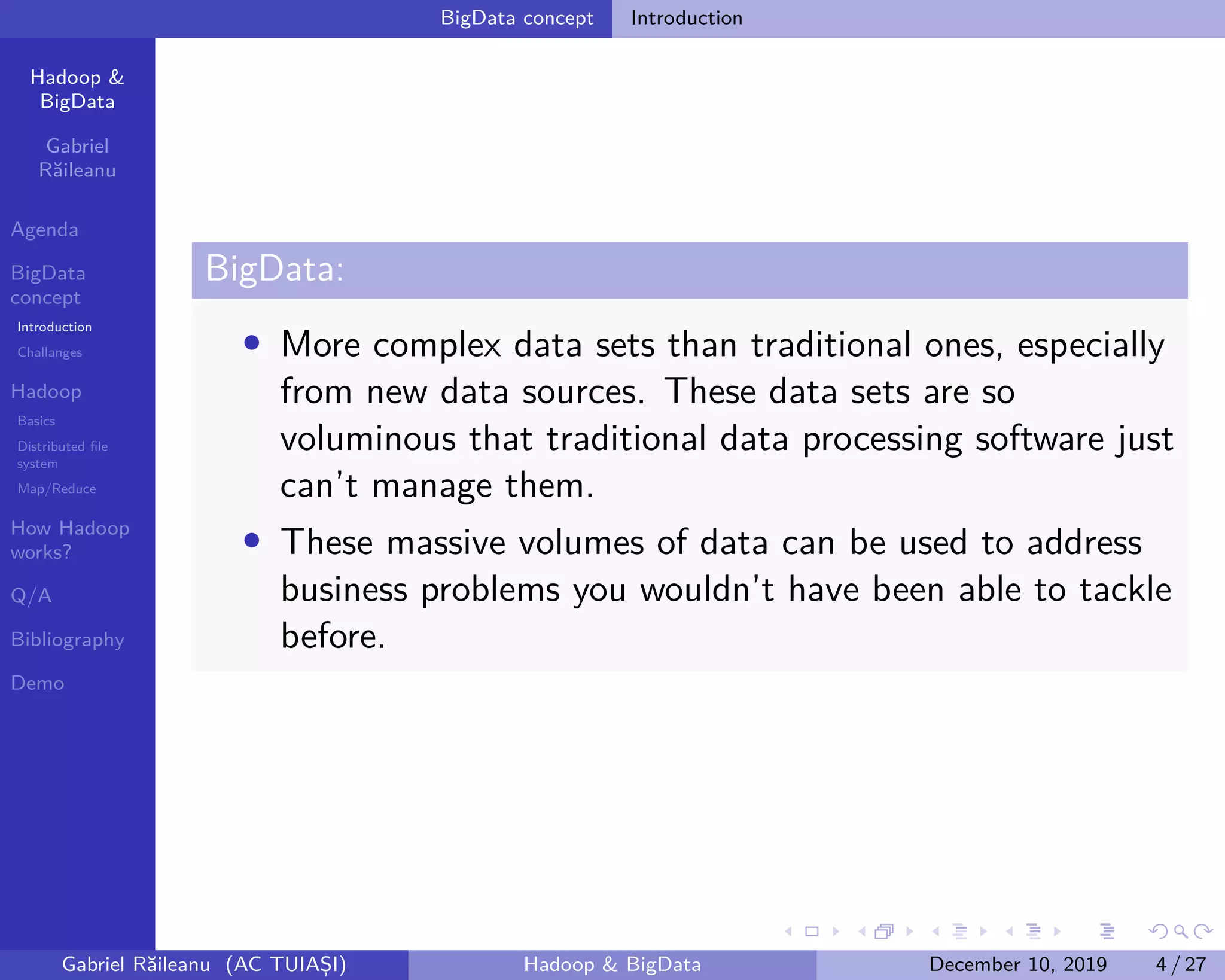 Hadoop &
BigData
Gabriel
Răileanu
Agenda
BigData
concept
Introduction
Challanges
Hadoop
Basics
Distributed file
system
Map/Reduce
How Hadoop
works?
Q/A
Bibliography
Demo
.
.
.
.
.
.
.
.
.
.
.
.
.
.
.
.
.
.
.
.
.
.
.
.
.
.
.
.
.
.
.
.
.
.
.
.
.
.
.
.
BigData concept Introduction
BigData:
• More complex data sets than traditional ones, especially
from new data sources. These data sets are so
voluminous that traditional data processing software just
can’t manage them.
• These massive volumes of data can be used to address
business problems you wouldn’t have been able to tackle
before.
Gabriel Răileanu (AC TUIAȘI) Hadoop & BigData December 10, 2019 4 / 27
 