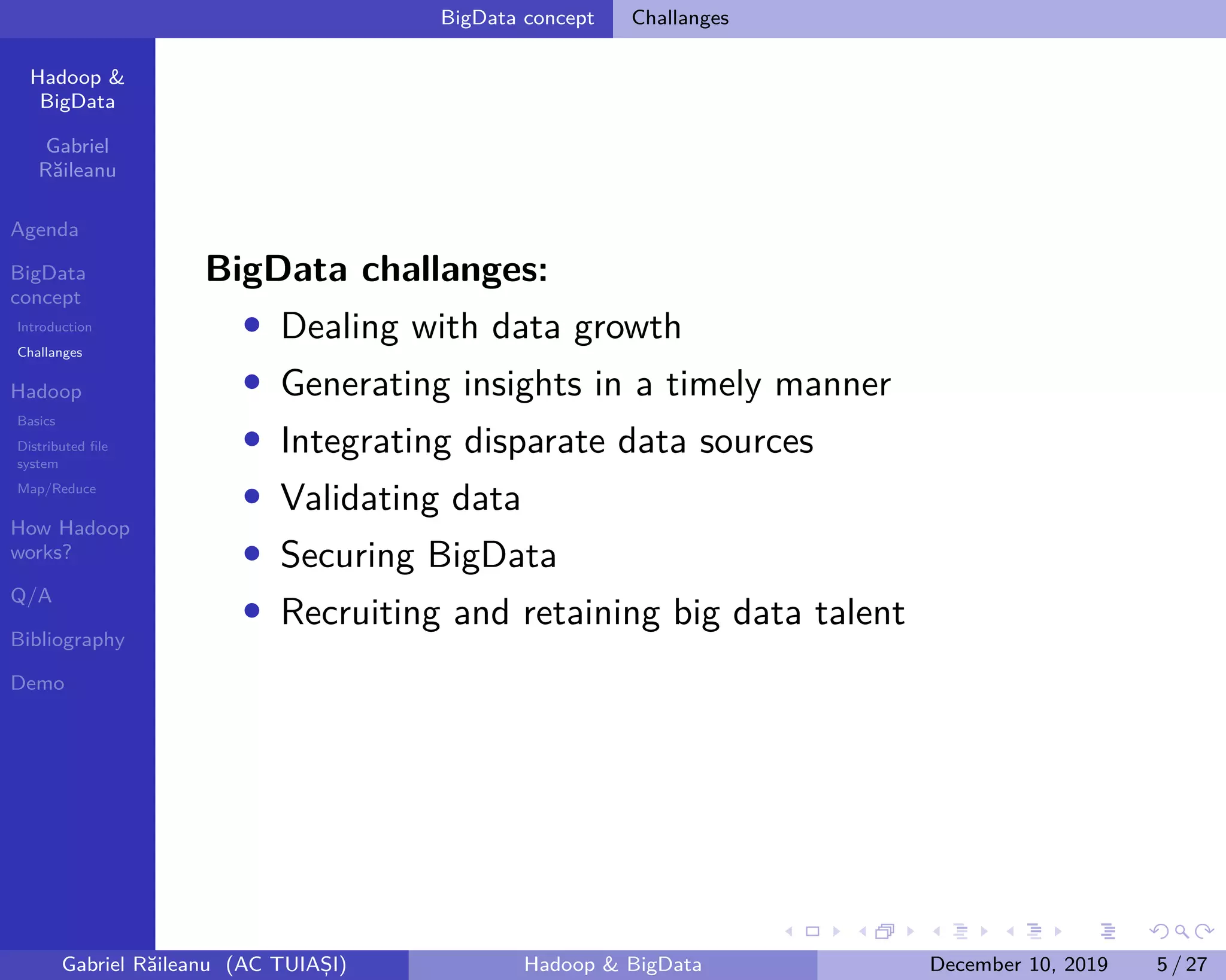 Hadoop &
BigData
Gabriel
Răileanu
Agenda
BigData
concept
Introduction
Challanges
Hadoop
Basics
Distributed file
system
Map/Reduce
How Hadoop
works?
Q/A
Bibliography
Demo
.
.
.
.
.
.
.
.
.
.
.
.
.
.
.
.
.
.
.
.
.
.
.
.
.
.
.
.
.
.
.
.
.
.
.
.
.
.
.
.
BigData concept Challanges
BigData challanges:
• Dealing with data growth
• Generating insights in a timely manner
• Integrating disparate data sources
• Validating data
• Securing BigData
• Recruiting and retaining big data talent
Gabriel Răileanu (AC TUIAȘI) Hadoop & BigData December 10, 2019 5 / 27
 