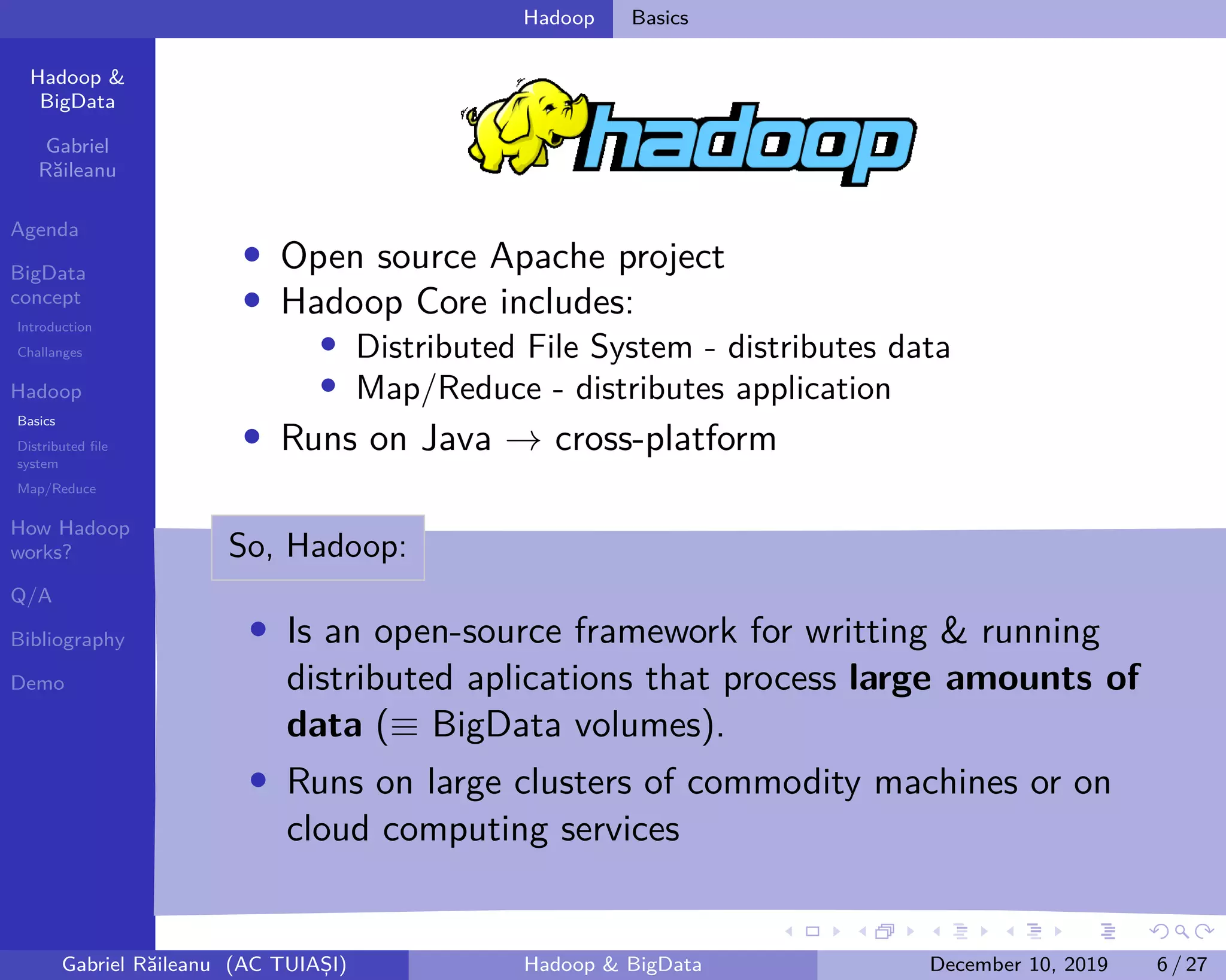 Hadoop &
BigData
Gabriel
Răileanu
Agenda
BigData
concept
Introduction
Challanges
Hadoop
Basics
Distributed file
system
Map/Reduce
How Hadoop
works?
Q/A
Bibliography
Demo
.
.
.
.
.
.
.
.
.
.
.
.
.
.
.
.
.
.
.
.
.
.
.
.
.
.
.
.
.
.
.
.
.
.
.
.
.
.
.
.
Hadoop Basics
• Open source Apache project
• Hadoop Core includes:
• Distributed File System - distributes data
• Map/Reduce - distributes application
• Runs on Java → cross-platform
So, Hadoop:
• Is an open-source framework for writting & running
distributed aplications that process large amounts of
data (≡ BigData volumes).
• Runs on large clusters of commodity machines or on
cloud computing services
Gabriel Răileanu (AC TUIAȘI) Hadoop & BigData December 10, 2019 6 / 27
 
