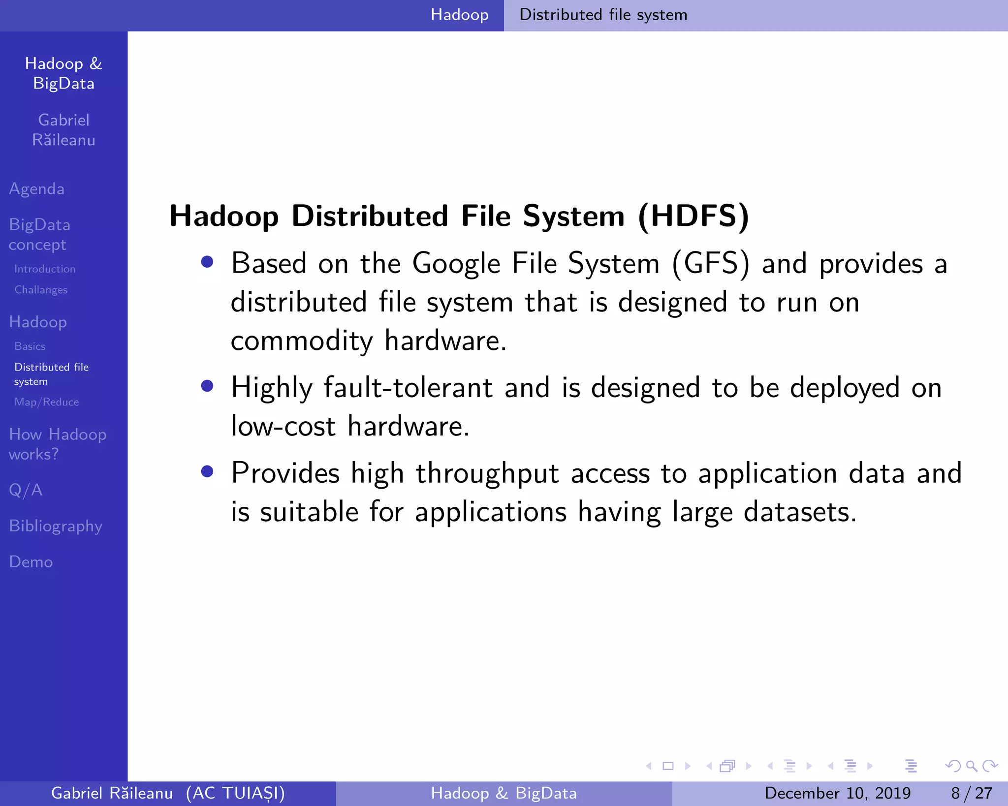 Hadoop &
BigData
Gabriel
Răileanu
Agenda
BigData
concept
Introduction
Challanges
Hadoop
Basics
Distributed file
system
Map/Reduce
How Hadoop
works?
Q/A
Bibliography
Demo
.
.
.
.
.
.
.
.
.
.
.
.
.
.
.
.
.
.
.
.
.
.
.
.
.
.
.
.
.
.
.
.
.
.
.
.
.
.
.
.
Hadoop Distributed file system
Hadoop Distributed File System (HDFS)
• Based on the Google File System (GFS) and provides a
distributed file system that is designed to run on
commodity hardware.
• Highly fault-tolerant and is designed to be deployed on
low-cost hardware.
• Provides high throughput access to application data and
is suitable for applications having large datasets.
Gabriel Răileanu (AC TUIAȘI) Hadoop & BigData December 10, 2019 8 / 27
 